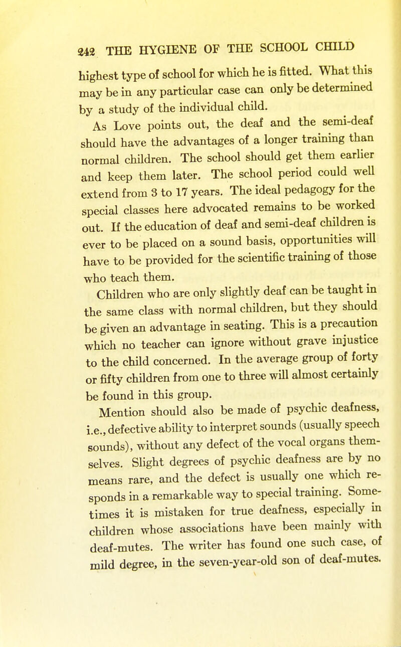 highest type of school for which he is fitted. What this may be in any particular case can only be determined by a study of the individual child. As Love points out, the deaf and the semi-deaf should have the advantages of a longer training than normal children. The school should get them earlier and keep them later. The school period could weU extend from 3 to 17 years. The ideal pedagogy for the special classes here advocated remams to be worked out. If the education of deaf and semi-deaf children is ever to be placed on a sound basis, opportunities will have to be provided for the scientific traming of those who teach them. Children who are only slightly deaf can be taught in the same class with normal children, but they should be given an advantage in seating. This is a precaution which no teacher can ignore without grave injustice to the child concerned. In the average group of forty or fifty children from one to three will almost certainly be found in this group. Mention should also be made of psychic deafness, i.e., defective ability to interpret sounds (usually speech sounds), without any defect of the vocal organs them- selves. Slight degrees of psychic deafness are by no means rare, and the defect is usually one which re- sponds in a remarkable way to special training. Some- times it is mistaken for true deafness, especially in children whose associations have been mainly with deaf-mutes. The writer has found one such case, of mild degree, m the seven-year-old son of deaf-mutes.