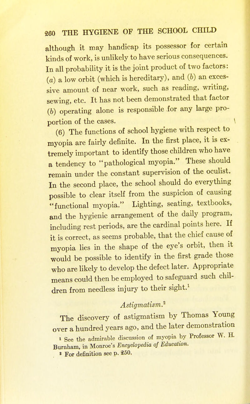 although it may handicap its possessor for certain kinds of work, is unlikely to have serious consequences. In all probability it is the joint product of two factors: (a) a low orbit (which is hereditary), and (6) an exces- sive amount of near work, such as reading, writing, sewing, etc. It has not been demonstrated that factor (6) operating alone is responsible for any large pro- portion of the cases. \ (6) The functions of school hygiene with respect to myopia are fairly definite. In the first place, it is ex- tremely important to identify those children who have a tendency to pathological myopia. These should remain under the constant supervision of the oculist. In the second place, the school should do everything possible to clear itself from the suspicion of causing functional myopia. Lighting, seating, textbooks, and the hygienic arrangement of the daily program, including rest periods, are the cardinal points here. If it is correct, as seems probable, that the chief cause of myopia lies in the shape of the eye's orbit, then it would be possible to identify in the first grade those who are Ukely to develop the defect later. Appropriate means could then be employed to safeguard such chil- dren from needless mjury to their sight.^ Astigmatism.^ The discovery of astigmatism by Thomas Young over a hundred years ago, and the later demonstration t See the admirable discussion of myopia by Professor W. H. Burnham, in Monroe's Encyclopedia of Education. » For definition see p. 250.