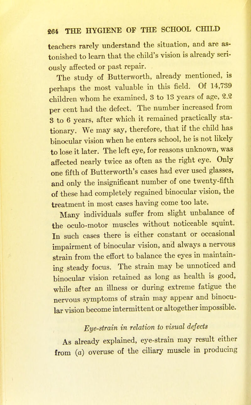 teachers rarely understand the situation, and are as- tonished to learn that the child's vision is already seri- ously afiEected or past repair. The study of Butterworth, already mentioned, is perhaps the most valuable in this field. Of 14,739 children whom he examined, 3 to 13 years of age, 2.2 per cent had the defect. The number increased from 3 to 6 years, after which it remained practically sta- tionary. We may say, therefore, that if the child has binocular vision when he enters school, he is not likely to lose it later. The left eye, for reasons unknown, was affected nearly twice as often as the right eye. Only one fifth of Butterworth's cases had ever used glasses, and only the insignificant number of one twenty-fifth of these had completely regained binocular vision, the treatment in most cases having come too late. Many individuals suffer from slight unbalance of the oculo-motor muscles without noticeable squint. In such cases there is either constant or occasional impairment of binocular vision, and always a nervous strain from the effort to balance the eyes in maintain- ing steady focus. The strain may be unnoticed and binocular vision retained as long as health is good, while after an illness or during extreme fatigue the nervous symptoms of strain may appear and binocu- lar vision become intermittent or altogether impossible. Eye-strain in relation to visual defects As already explained, eye-strain may result either from (a) overuse of the ciliary muscle in producing