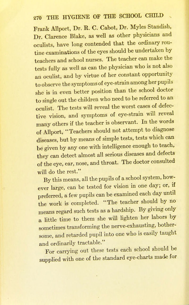 Frank AUport, Dr. R. C. Cabot, Dr. Myles Standish, Dr. Clarence Blake, as well as other physicians and oculists, have long contended that the ordinary rou- tine examinations of the eyes should be undertaken by teachers and school nurses. The teacher can make the tests fully as well as can the physician who is not also an oculist, and by virtue of her constant opportunity to observe the symptoms of eye-strain among her pupils she is in even better position than the school doctor to single out the children who need to be referred to an oculist. The tests will reveal the worst cases of defec- tive vision, and symptoms of eye-strain will reveal many others if the teacher is observant. In the words of Allport, Teachers should not attempt to diagnose diseases, but by means of simple tests, tests which can be given by any one with intelligence enough to teach, they can detect almost all serious diseases and defects of the eye, ear, nose, and throat. The doctor consulted will do the rest. By this means, all the pupils of a school system, how- ever large, can be tested for vision in one day; or, if preferred, a few pupils can be examined each day until the work is completed. The teacher should by no means regard such tests as a hardship. By giving only a little time to them she will Ughten her labors by sometimes transforming the nerve-exhaustmg, bother- some, and retarded pupil into one who is easily taught and ordinarily tractable. For carrying out these tests each school should be supplied with one of the standard eye-charts made for