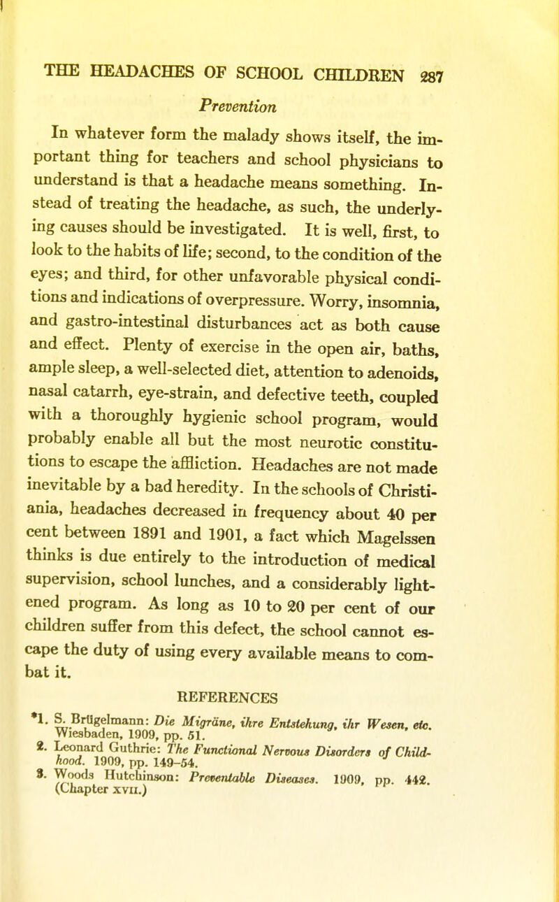 Prevention In whatever form the malady shows itself, the im- portant thing for teachers and school physicians to understand is that a headache means something. In- stead of treating the headache, as such, the underly- ing causes should be investigated. It is well, first, to look to the habits of life; second, to the condition of the eyes; and third, for other unfavorable physical condi- tions and indications of overpressure. Worry, insomnia, and gastro-intestinal disturbances act as both cause and effect. Plenty of exercise in the open air, baths, ample sleep, a well-selected diet, attention to adenoids, nasal catarrh, eye-strain, and defective teeth, coupled with a thoroughly hygienic school program, would probably enable all but the most neurotic constitu- tions to escape the affliction. Headaches are not made inevitable by a bad heredity. In the schools of Christi- ania, headaches decreased in frequency about 40 per cent between 1891 and 1901, a fact which Magelssen thinks is due entirely to the introduction of medical supervision, school lunches, and a considerably light- ened program. As long as 10 to 20 per cent of our children suffer from this defect, the school cannot es- cape the duty of using every available means to com- bat it. REFERENCES S. BrUgelmann: Die Migrdne, ihre EnMehung. ihr Wesen. efe. Wiesbaden, 1909, pp. 51. 2. Leonard Guthrie: The FuTictional Nervous Disorders of Child- hood. 1909, pp. 149-54. 8. Woods Hutchinson: Pretientable Diseases. 1909, pp. 442. (Chapter xvu.)