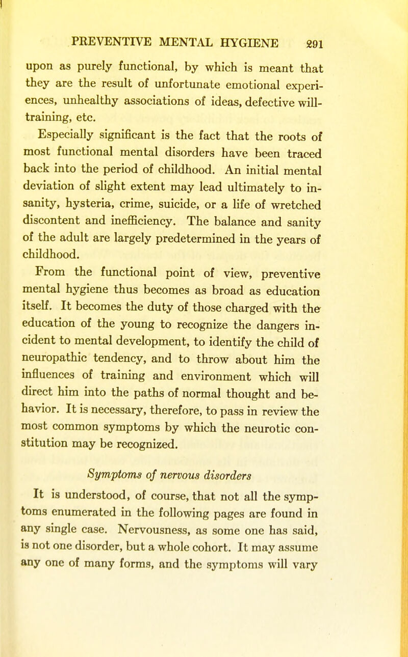 upon as purely functional, by which is meant that they are the result of unfortunate emotional experi- ences, unhealthy associations of ideas, defective will- training, etc. Especially significant is the fact that the roots of most functional mental disorders have been traced back into the period of childhood. An initial mental deviation of slight extent may lead ultimately to in- sanity, hysteria, crime, suicide, or a life of wretched discontent and ineflBciency, The balance and sanity of the adult are largely predetermined in the years of childhood. From the functional point of view, preventive mental hygiene thus becomes as broad as education itself. It becomes the duty of those charged with the education of the young to recognize the dangers in- cident to mental development, to identify the child of neuropathic tendency, and to throw about him the influences of training and environment which will direct him into the paths of normal thought and be- havior. It is necessary, therefore, to pass in review the most common symptoms by which the neurotic con- stitution may be recognized. Symptoms of nervous disorders It is understood, of course, that not all the symp- toms enumerated in the following pages are found in any single case. Nervousness, as some one has said, is not one disorder, but a whole cohort. It may assume any one of many forms, and the symptoms will vary