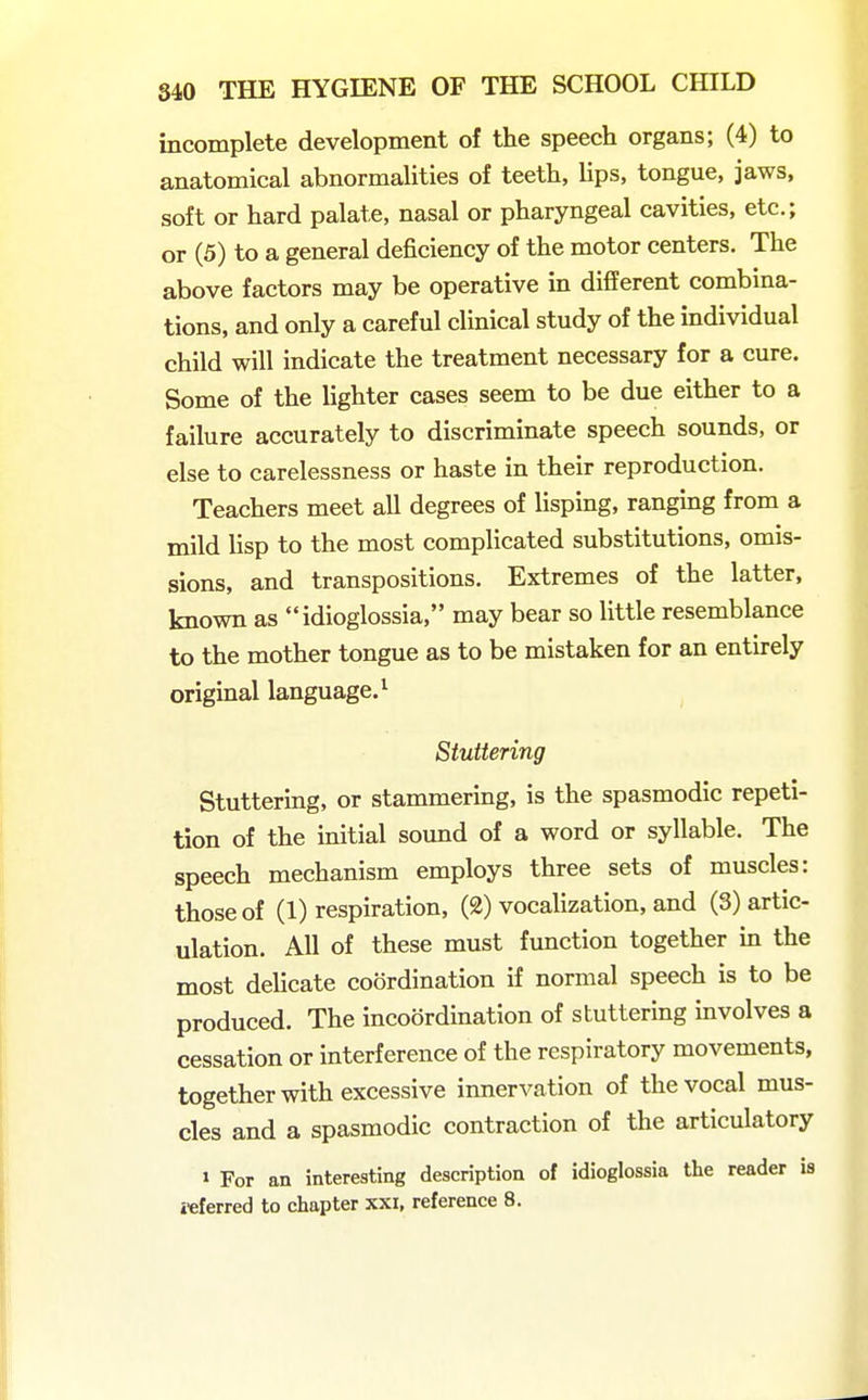 incomplete development of the speech organs; (4) to anatomical abnormalities of teeth, lips, tongue, jaws, soft or hard palate, nasal or pharyngeal cavities, etc.; or (5) to a general deficiency of the motor centers. The above factors may be operative in different combina- tions, and only a careful clinical study of the individual child will indicate the treatment necessary for a cure. Some of the lighter cases seem to be due either to a failure accurately to discriminate speech sounds, or else to carelessness or haste in their reproduction. Teachers meet all degrees of lisping, ranging from a mild lisp to the most complicated substitutions, omis- sions, and transpositions. Extremes of the latter, known as idioglossia, may bear so little resemblance to the mother tongue as to be mistaken for an entirely original language.^ Stuttering Stuttering, or stammering, is the spasmodic repeti- tion of the initial sound of a word or syllable. The speech mechanism employs three sets of muscles: those of (1) respiration, (2) vocalization, and (3) artic- ulation. All of these must function together in the most delicate coordination if normal speech is to be produced. The incoordination of stuttering mvolves a cessation or interference of the respiratory movements, together with excessive innervation of the vocal mus- cles and a spasmodic contraction of the articulatory » For an interesting description of idioglossia the reader is referred to chapter xxi, reference 8.