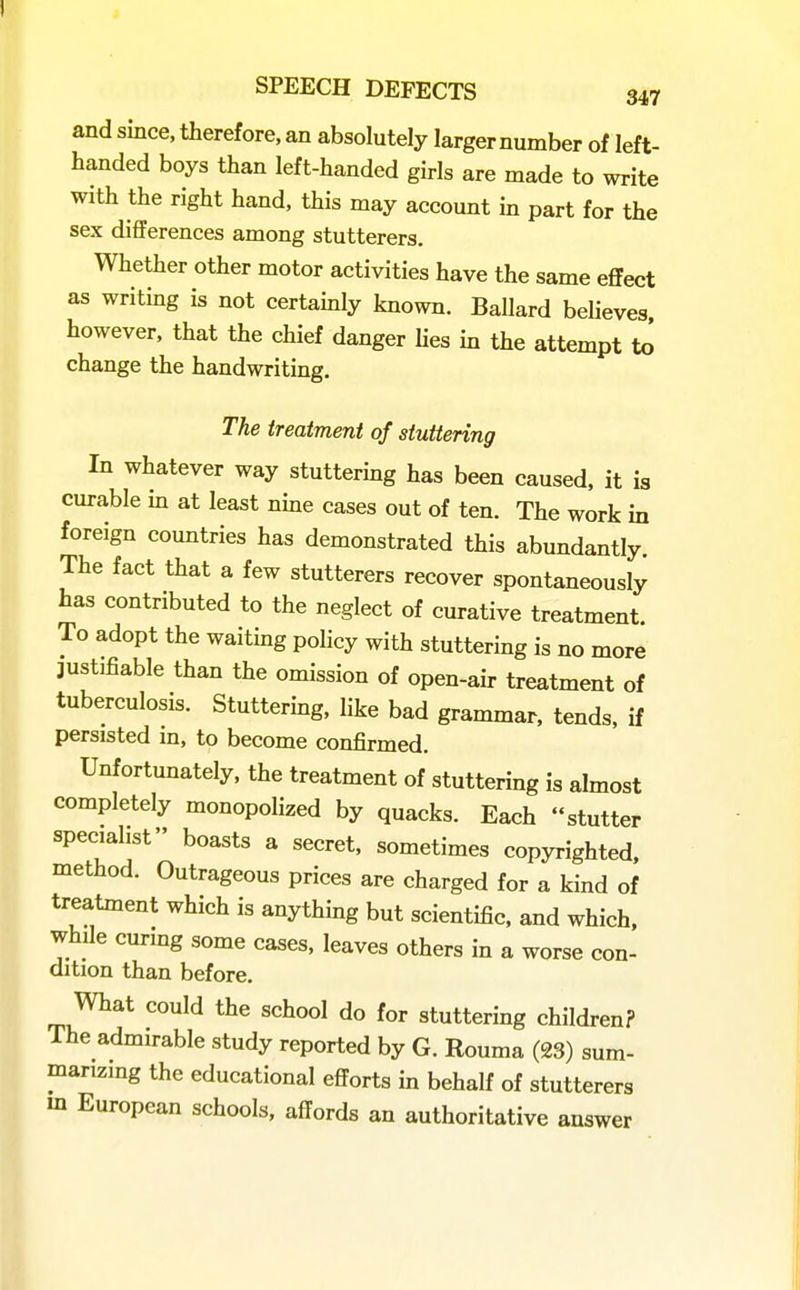 and since, therefore, an absolutely larger number of left- handed boys than left-handed girls are made to write with the right hand, this may account in part for the sex differences among stutterers. Whether other motor activities have the same effect as writing is not certainly known. Ballard believes however, that the chief danger lies in the attempt U> change the handwriting. The treatment of stuttering In whatever way stuttermg has been caused, it is curable m at least nme cases out of ten. The work in foreign countries has demonstrated this abundantly. The fact that a few stutterers recover spontaneously has contributed to the neglect of curative treatment. To adopt the waitmg policy with stuttering is no more justifiable than the omission of open-air treatment of tuberculosis. Stuttering, like bad grammar, tends, if persisted in, to become confirmed. Unfortunately, the treatment of stuttering is almost completely monopolized by quacks. Each stutter specialist boasts a secret, sometimes copyrighted, method. Outrageous prices are charged for a kind of treatment which is anything but scientific, and which, while curing some cases, leaves others in a worse con- dition than before. What could the school do for stuttering children? The admirable study reported by G. Rouma (23) sum- manzing the educational efforts in behalf of stutterers m European schools, affords an authoritative answer