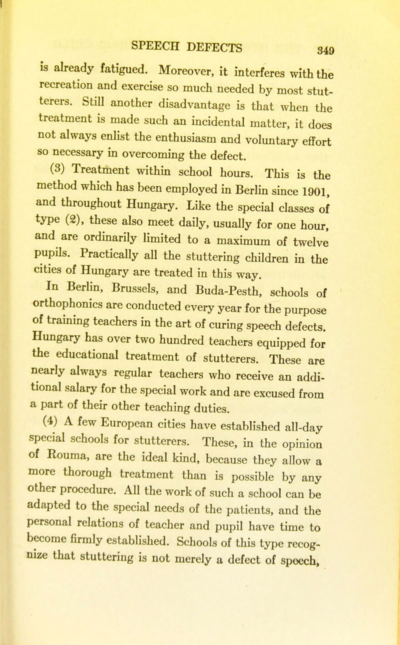 is already fatigued. Moreover, it interferes with the recreation and exercise so much needed by most stut- terers. Still another disadvantage is that when the treatment is made such an mcidental matter, it does not always enlist the enthusiasm and voluntary effort so necessary in overcommg the defect. (3) Treatment withm school hours. This is the method which has been employed in Berlin since 1901. and throughout Hungary. Like the special classes of type (2), these also meet daily, usually for one hour, and are ordinarily limited to a maximum of twelve pupils. Practically all the stuttering children in the cities of Hungary are treated in this way. In Berlin, Brussels, and Buda-Pesth, schools of orthophonies are conducted every year for the purpose of training teachers in the art of curing speech defects. Hungary has over two hundred teachers equipped for the educational treatment of stutterers. These are nearly always regular teachers who receive an addi- tional salary for the special work and are excused from a part of their other teaching duties. (4) A few European cities have established all-day special schools for stutterers. These, in the opinion of Rouma, are the ideal kind, because they allow a more thorough treatment than is possible by any other procedure. All the work of such a school can be adapted to the special needs of the patients, and the personal relations of teacher and pupil have time to become firmly established. Schools of this type recog- nize that stuttering is not merely a defect of speech.