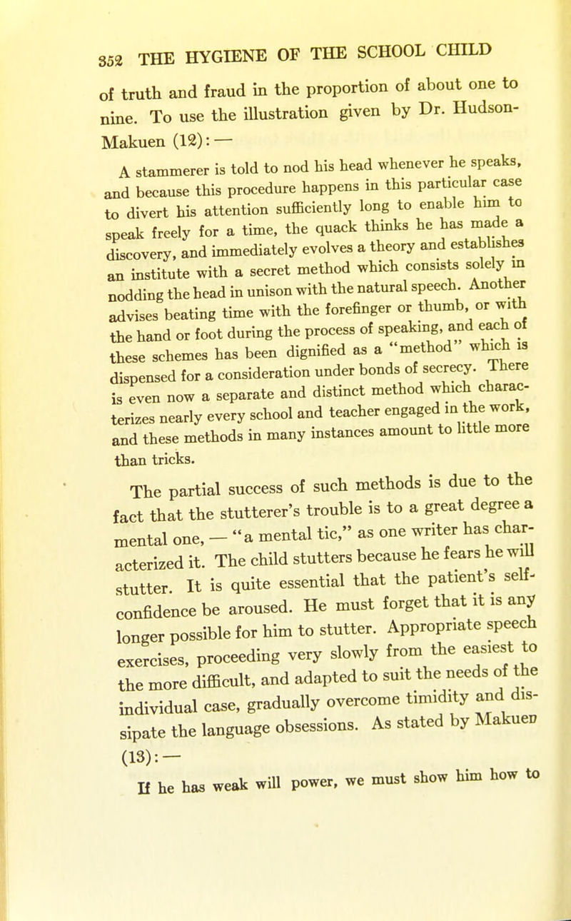 of truth and fraud in the proportion of about one to nine. To use the illustration given by Dr. Hudson- Makuen (12): — A stammerer is told to nod his head whenever he speaks, and because this procedure happens in this particular case to divert his attention sufficiently long to enable hun to speak freely for a time, the quack thinks he ^as made a discovery, and immediately evolves a theory and establishes an institute with a secret method which consists solely m nodding the head in unison with the natural speech. Another advises beating time with the forefinger or thumb or with the hand or foot during the process of speaking, and each of these schemes has been dignified as a method which is dispensed for a consideration under bonds of secrecy. There is even now a separate and distinct method which charac terizes nearly every school and teacher engaged in the work, and these methods in many instances amount to little more than tricks. The partial success of such methods is due to the fact that the stutterer's trouble is to a great degree a mental one, - a mental tic, as one writer has char- acterized it. The child stutters because he fears he will stutter It is quite essential that the patient's self- confidence be aroused. He must forget that it is any longer possible for him to stutter. Appropriate speech exercises, proceeding very slowly from the easiest to the more difficult, and adapted to suit the needs of the individual case, gradually overcome timidity and dis- sipate the language obsessions. As stated by Makuen (13):- n he has weak will power, we must show him how to