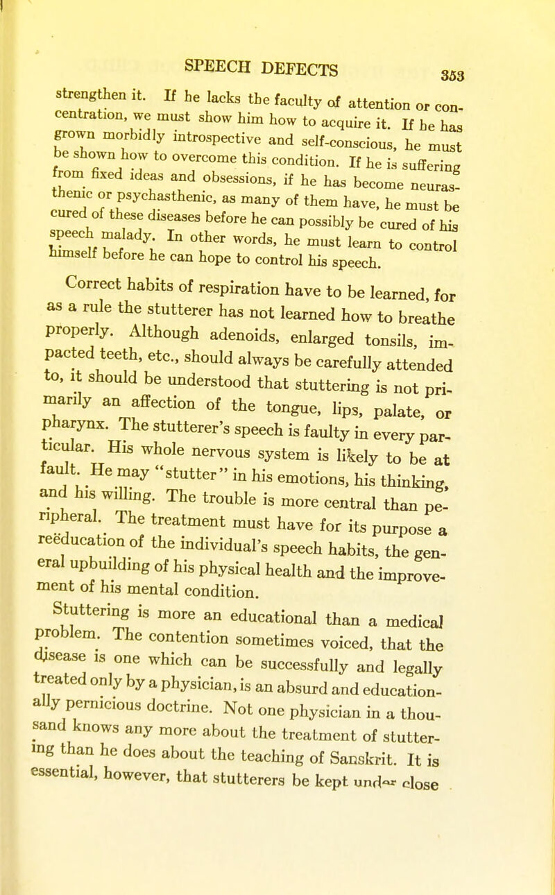 strengthen it. If he lacks the faculty of attention or con- centration, we must show him how to acquire it. If he has grown morbidly introspective and self-conscious, he must be shown how to overcome this condition. If he is suffering from fixed ideas and obsessions, if he has become neuras- theme or psychasthenic, as many of them have, he must be cured of these diseases before he can possibly be cured of his s^ech malady In other words, he must learn to control hnnself before he can hope to control his speech. Correct habits of respiration have to be learned, for as a rule the stutterer has not learned how to breathe properly. Although adenoids, enlarged tonsils, im- pacted teeth, etc., should always be carefully attended to. It should be understood that stuttering is not pri- manly an affection of the tongue, lips, palate, or pharynx. The stutterer's speech is faulty in every par- ticular. His whole nervous system is likely to be at fault He may stutter in his emotions, his thinking, and his wilhng. The trouble is more central than pe- ripheral.^ The treatment must have for its purpose a reeducation of the individual's speech habits, the gen- eral upbuilding of his physical health and the improve- ment of his mental condition. Stuttering is more an educational than a medical problem. The contention sometimes voiced, that the disease is one which can be successfully and legally treated only by a physician, is an absurd and education- aUy pernicious doctrine. Not one physician in a thou- sand knows any more about the treatment of stutter- ing than he does about the teaching of Sanskrit. It is essential, however, that stutterers be kept und- dose II