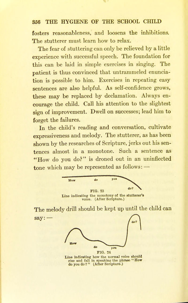 fosters reasonableness, and loosens the inhibitions. The stutterer must learn how to relax. The fear of stuttering can only be relieved by a little experience with successful speech. The foundation for this can be laid in simple exercises in singing. The patient is thus convinced that untrammeled enuncia- tion is possible to him. Exercises in repeating easy sentences are also helpful. As self-confidence grows, these may be replaced by declamation. Always en- courage the child. Call his attention to the slightest sign of improvement. Dwell on successes; lead him to forget the failures. In the child's reading and conversation, cultivate expressiveness and melody. The stutterer, as has been shown by the researches of Scripture, jerks out his sen- tences almost in a monotone. Such a sentence as How do you do? is droned out in an uninflected tone which may be represented as follows: — Bow Line indicating tlie monotony of the stutterer's voice. (After Scripture.) The melody drill should be kept up until the child can FIG. 24 Line indicating how the normal voice should rise and fall in speakinc the phrase How do you do ?  (After Scripture.)