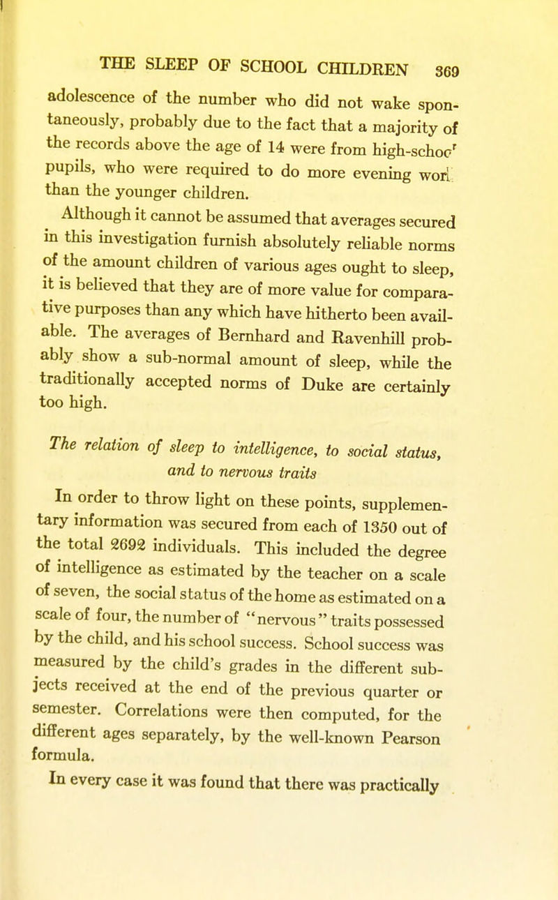 adolescence of the number who did not wake spon- taneously, probably due to the fact that a majority of the records above the age of 14 were from high-schoc' pupils, who were required to do more evening wori; than the younger children. Although it cannot be assumed that averages secured in this investigation furnish absolutely rehable norms of the amount children of various ages ought to sleep, it is believed that they are of more value for compara- tive purposes than any which have hitherto been avail- able. The averages of Bernhard and RavenhiU prob- ably show a sub-normal amount of sleep, while the traditionally accepted norms of Duke are certainly too high. The relation of sleep to intelligence, to social status, and to nervous traits In order to throw light on these points, supplemen- tary information was secured from each of 1350 out of the total 2692 individuals. This included the degree of intelligence as estimated by the teacher on a scale of seven, the social status of the home as estimated on a scale of four, the number of nervous  traits possessed by the child, and his school success. School success was measured by the child's grades in the diflferent sub- jects received at the end of the previous quarter or semester. Correlations were then computed, for the different ages separately, by the well-known Pearson formula. In every case it was found that there was practically