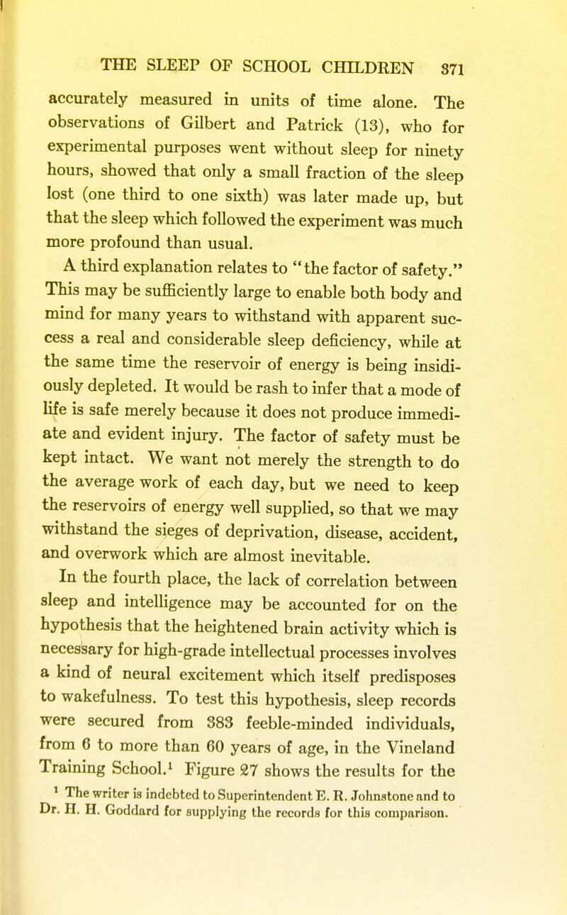 accurately measured in units of time alone. The observations of Gilbert and Patrick (13), who for experimental purposes went without sleep for niuety hours, showed that only a small fraction of the sleep lost (one third to one sixth) was later made up, but that the sleep which followed the experiment was much more profound than usual. A third explanation relates to the factor of safety. This may be suflSciently large to enable both body and mind for many years to withstand with apparent suc- cess a real and considerable sleep deficiency, while at the same time the reservoir of energy is being insidi- ously depleted. It would be rash to infer that a mode of life is safe merely because it does not produce immedi- ate and evident injury. The factor of safety must be kept intact. We want not merely the strength to do the average work of each day, but we need to keep the reservoirs of energy well supplied, so that we may withstand the sieges of deprivation, disease, accident, and overwork which are almost inevitable. In the fourth place, the lack of correlation between sleep and intelligence may be accounted for on the hypothesis that the heightened brain activity which is necessary for high-grade intellectual processes involves a kind of neural excitement which itself predisposes to wakefulness. To test this hypothesis, sleep records were secured from 383 feeble-minded individuals, from 6 to more than 60 years of age, in the Vineland Training School. ^ Figure 27 shows the results for the * The writer is indebted to Superintendent E. R. Johnstone and to Dr. H. H. Goddard for supplying the records for this comparison.