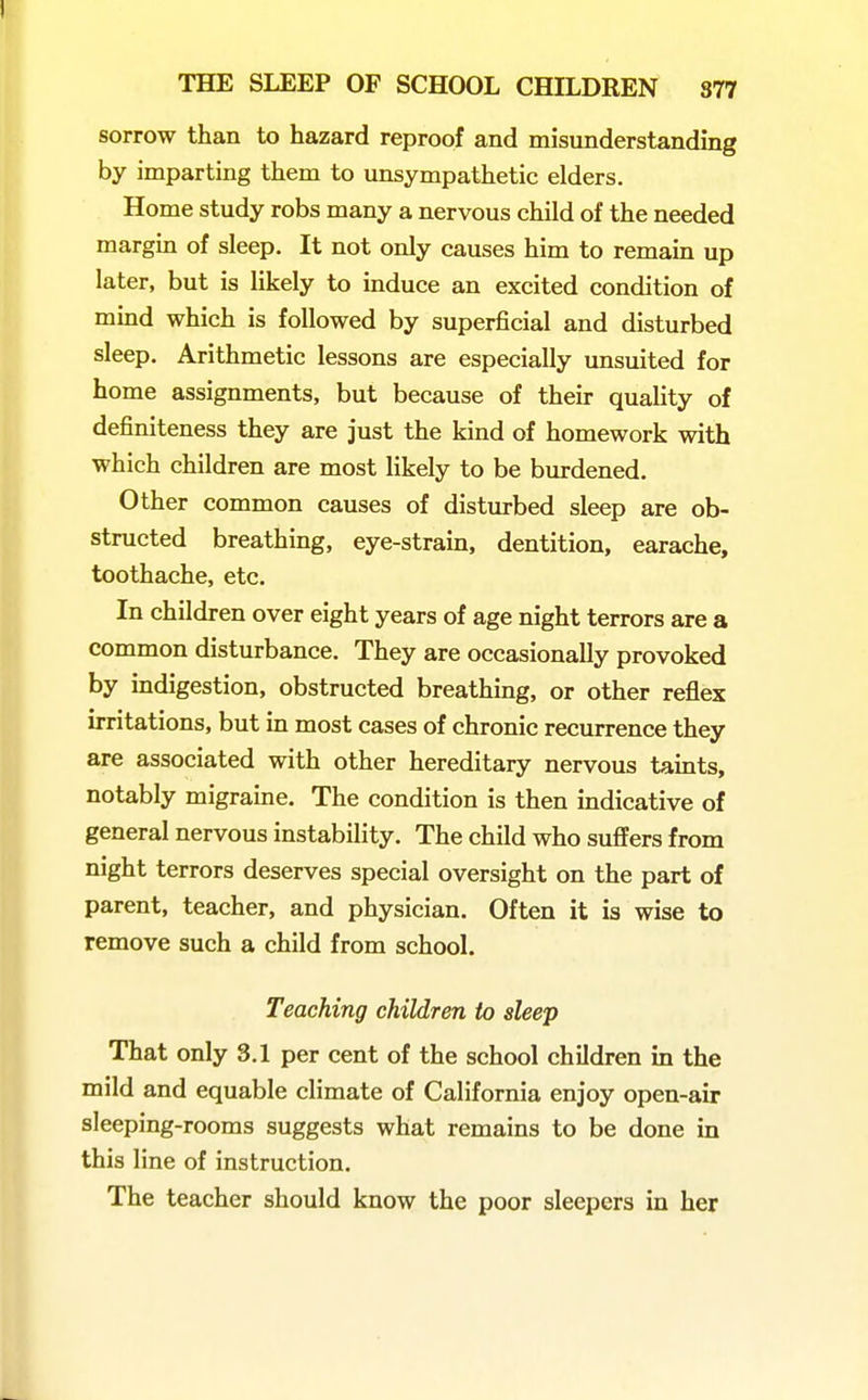 sorrow than to hazard reproof and misunderstanding by imparting them to unsympathetic elders. Home study robs many a nervous child of the needed margin of sleep. It not only causes him to remain up later, but is likely to induce an excited condition of mind which is followed by superficial and disturbed sleep. Arithmetic lessons are especially unsuited for home assignments, but because of their quality of definiteness they are just the kind of homework with which children are most Ukely to be burdened. Other common causes of disturbed sleep are ob- structed breathing, eye-strain, dentition, earache, toothache, etc. In children over eight years of age night terrors are a common disturbance. They are occasionally provoked by indigestion, obstructed breathing, or other reflex irritations, but in most cases of chronic recurrence they are associated with other hereditary nervous tamts, notably migraine. The condition is then indicative of general nervous instability. The child who suffers from night terrors deserves special oversight on the part of parent, teacher, and physician. Often it is wise to remove such a child from school. Teaching children to sleep That only 3.1 per cent of the school children in the mild and equable climate of California enjoy open-air sleeping-rooms suggests what remains to be done in this line of instruction. The teacher should know the poor sleepers in her