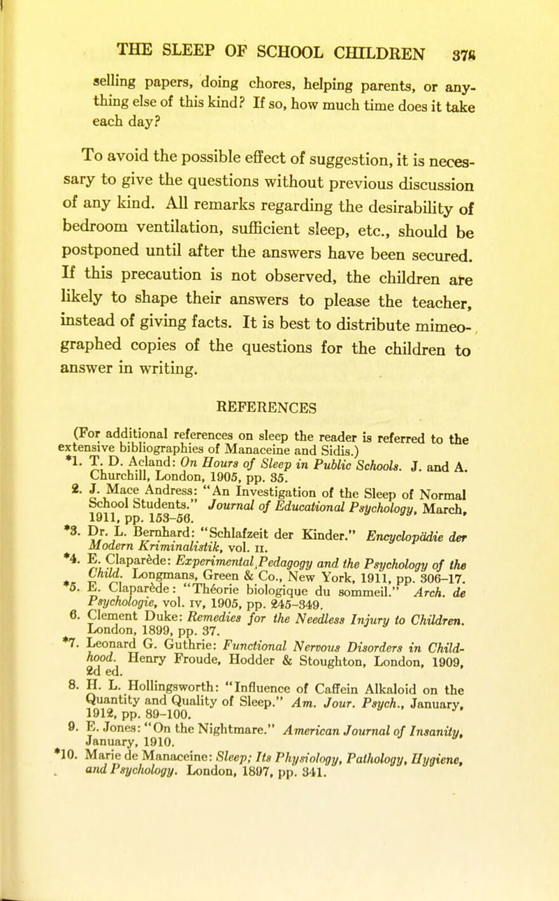 selling papers, doing chores, helping parents, or any- thing else of this kind? If so, how much time does it take each day? To avoid the possible eflfect of suggestion, it is neces- sary to give the questions without previous discussion of any kind. All remarks regarding the desirability of bedroom ventilation, sufficient sleep, etc., should be postponed until after the answers have been secured. If this precaution is not observed, the children ate likely to shape their answers to please the teacher, instead of giving facts. It is best to distribute mimeo- graphed copies of the questions for the children to answer in writing. REFERENCES (For additional references on sleep the reader is referred to the extensive bibhographies of Manaceine and Sidis.) J; .Af,'*?'^^ 0/ -S/eep in Public Schools. J. and A. Churchill, London, 1905, pp. 35. 2. J. Mace Andress: An Investigation of the Sleep of Normal bchool Students. Journal of Educational Psychology, March, 1911, pp. 153-56. ♦3. Dr. L. Bemhard: Schlafzeit der Kinder. EncychpUie der Modern Knminalistik, vol. ii. ^T^lapar^de: Experimental,Pedagogy and the Psychology of the Child. Longmans, Green & Co., New York, 1911, pp. 306-17. n \'^par^de: Theorie biologique du sommeil. Arch, de Psychologic, vol. iv, 1905, pp. 245-349. 6. Clement Duke: Remedies for the Needless Injury to Children. London, 1899, pp. 37. ♦7. Leonard G. Guthrie: Functional Nervous Disorders in Child- hood Henry Froude. Hodder & Stoughton, London, 1909, 2d ed. 8. H. L. Hollingsworth: Influence of Caffein Alkaloid on the Quantity and Quality of Sleep. Am. Jour. Psych., January. 1912, pp. 89-100. 9. E. Jones: On the Nightmare. American Journal of Insanity, January, 1910. ♦10. Marie de Manaceine: Sleep; Its Physiology, Pathology, Hygiene, and Psychology. London, 1897, pp. 341.