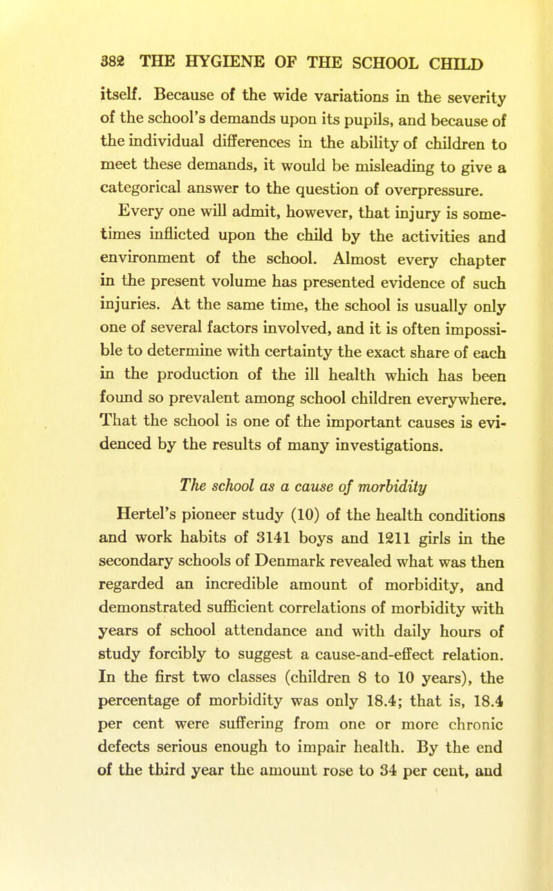 itself. Because of the wide variations in the severity of the school's demands upon its pupils, and because of the individual differences in the ability of children to meet these demands, it would be misleading to give a categorical answer to the question of overpressure. Every one will admit, however, that injury is some- times inflicted upon the child by the activities and environment of the school. Almost every chapter in the present volume has presented evidence of such injuries. At the same time, the school is usually only one of several factors involved, and it is often impossi- ble to determine with certainty the exact share of each in the production of the ill health which has been found so prevalent among school children everywhere. That the school is one of the important causes is evi- denced by the results of many investigations. The school as a cause of morbidity Hertel's pioneer study (10) of the health conditions and work habits of 3141 boys and 1211 girls in the secondary schools of Denmark revealed what was then regarded an incredible amount of morbidity, and demonstrated sufficient correlations of morbidity with years of school attendance and with daily hours of study forcibly to suggest a cause-and-effect relation. In the first two classes (children 8 to 10 years), the percentage of morbidity was only 18.4; that is, 18.4 per cent were suffering from one or more chronic defects serious enough to impair health. By the end of the third year the amount rose to 34 per cent, and