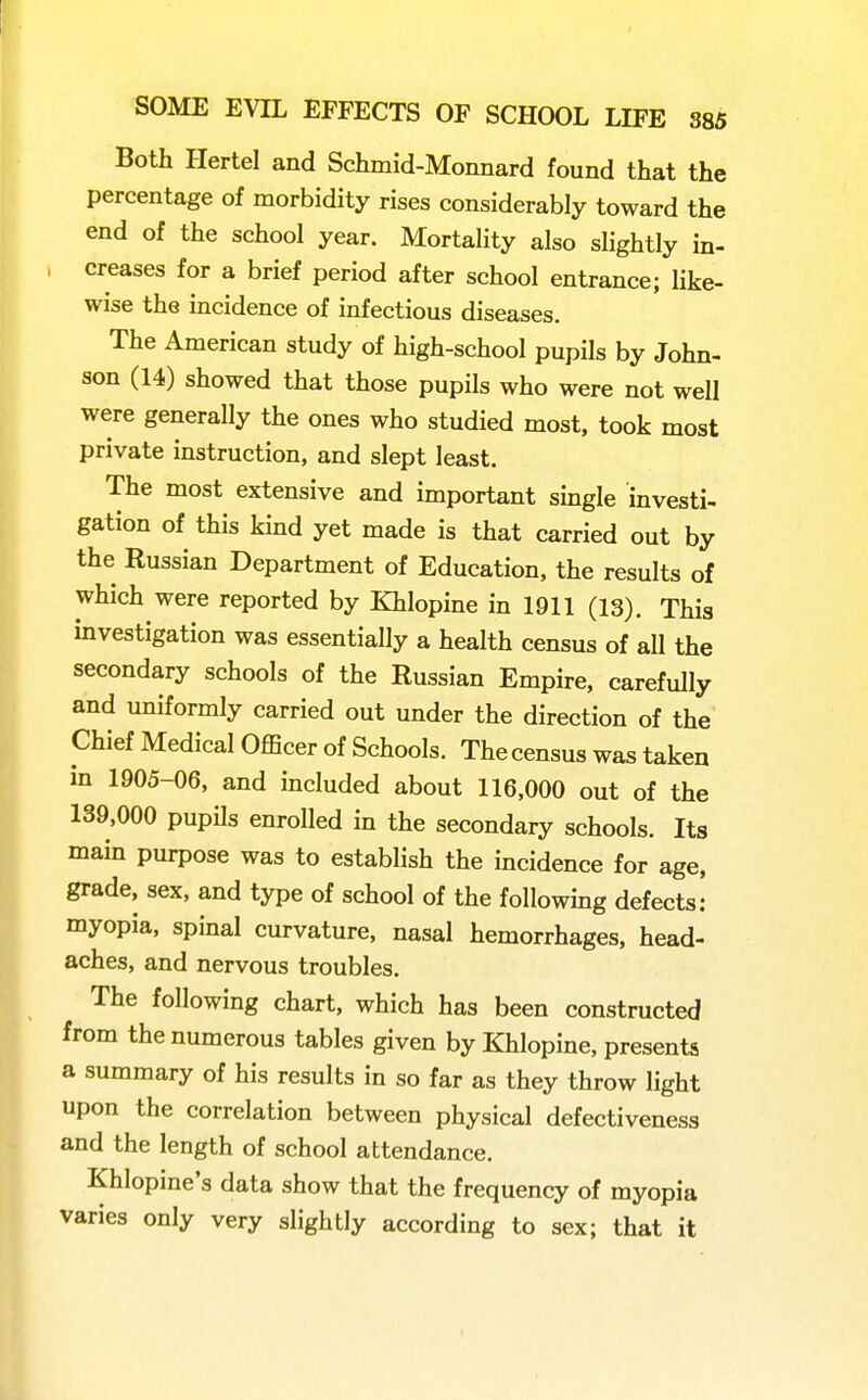 Both Hertel and Schmid-Monnard found that the percentage of morbidity rises considerably toward the end of the school year. Mortality also slightly in- creases for a brief period after school entrance; like- wise the incidence of infectious diseases. The American study of high-school pupils by John- son (14) showed that those pupils who were not well were generally the ones who studied most, took most private instruction, and slept least. The most extensive and important smgle investi- gation of this kind yet made is that carried out by the Russian Department of Education, the results of which were reported by Khlopine in 1911 (13). This investigation was essentially a health census of all the secondary schools of the Russian Empire, carefully and uniformly carried out under the direction of the Chief Medical Officer of Schools. The census was taken in 1905-06, and included about 116,000 out of the 139,000 pupils enrolled in the secondary schools. Its main purpose was to establish the incidence for age, grade, sex, and type of school of the following defects: myopia, spinal curvature, nasal hemorrhages, head- aches, and nervous troubles. The following chart, which has been constructed from the numerous tables given by Khlopine, presents a summary of his results in so far as they throw light upon the correlation between physical defectiveness and the length of school attendance. Khlopine's data show that the frequency of myopia varies only very slightly according to sex; that it