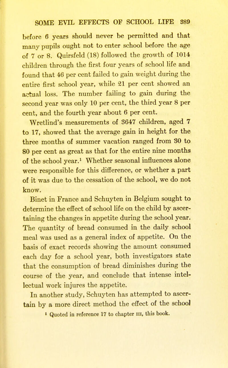 before 6 years should never be permitted and that many pupils ought not to enter school before the age of 7 or 8. Quirsfeld (18) followed the growth of 1014 children through the first four years of school life and found that 46 per cent failed to gain weight during the entire first school year, while 21 per cent showed an actual loss. The number failing to gain during the second year was only 10 per cent, the third year 8 per cent, and the fourth year about 6 per cent. Wretlind's measurements of S647 children, aged 7 to 17, showed that the average gain in height for the three months of summer vacation ranged from 30 to 80 per cent as great as that for the entire nine months of the school year.* Whether seasonal influences alone were responsible for this difference, or whether a part of it was due to the cessation of the school, we do not know. Binet in France and Schuyten in Belgium sought to determine the effect of school life on the child by ascer- taining the changes in appetite during the school year. The quantity of bread consumed in the daily school meal was used as a general index of appetite. On the basis of exact records showing the amount consumed each day for a school year, both investigators state that the consumption of bread diminishes during the course of the year, and conclude that intense intel- lectual work injures the appetite. In another study, Schuyten has attempted to ascer- tain by a more direct method the effect of the school > Quoted in reference 17 to chapter in, this book.