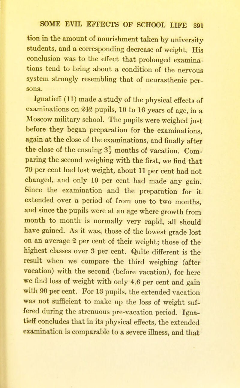 tion in the amount of nourishment taken by university students, and a corresponding decrease of weight. His conclusion was to the effect that prolonged examina- tions tend to bring about a condition of the nervous system strongly resembling that of neurasthenic per- sons. Ignatieff (11) made a study of the physical effects of examinations on 242 pupils, 10 to 16 years of age, in a Moscow military school. The pupils were weighed just before they began preparation for the examinations, again at the close of the examinations, and finally after the close of the ensuing 3| months of vacation. Com- paring the second weighing with the first, we find that 79 per cent had lost weight, about 11 per cent had not changed, and only 10 per cent had made any gain. Since the examination and the preparation for it extended over a period of from one to two months, and since the pupils were at an age where growth from month to month is normally very rapid, all should have gained. As it was, those of the lowest grade lost on an average 2 per cent of their weight; those of the highest classes over 3 per cent. Quite different is the result when we compare the third weighing (after vacation) with the second (before vacation), for here we find loss of weight with only 4.6 per cent and gain with 90 per cent. For 13 pupils, the extended vacation was not sufficient to make up the loss of weight suf- fered during the strenuous pre-vacation period. Igna- tieff concludes that in its physical effects, the extended examination is comparable to a severe illness, and that