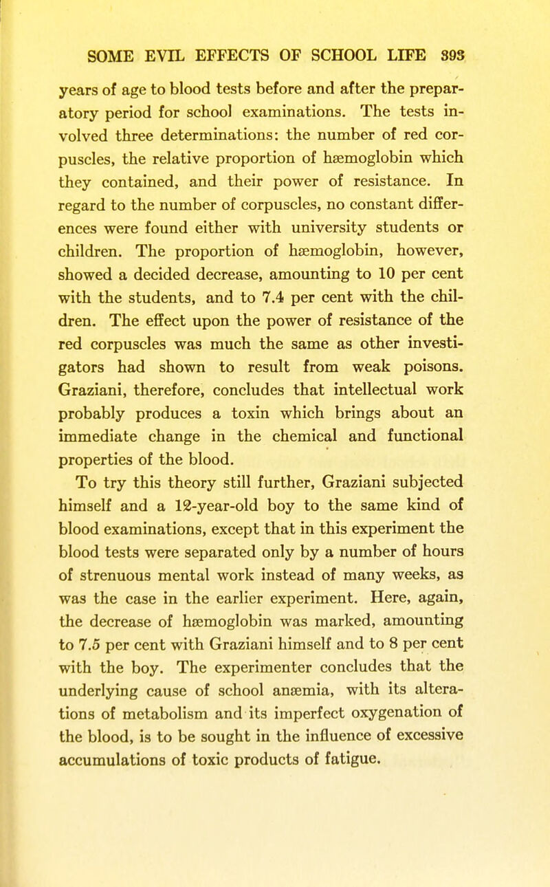 years of age to blood tests before and after the prepar- atory period for school examinations. The tests in- volved three determinations: the number of red cor- puscles, the relative proportion of haemoglobin which they contained, and their power of resistance. In regard to the number of corpuscles, no constant differ- ences were found either with university students or children. The proportion of haemoglobin, however, showed a decided decrease, amounting to 10 per cent with the students, and to 7.4 per cent with the chil- dren. The effect upon the power of resistance of the red corpuscles was much the same as other investi- gators had shown to result from weak poisons. Graziani, therefore, concludes that intellectual work probably produces a toxin which brings about an immediate change in the chemical and functional properties of the blood. To try this theory still further, Graziani subjected himself and a 12-year-old boy to the same kind of blood examinations, except that in this experiment the blood tests were separated only by a number of hours of strenuous mental work instead of many weeks, as was the case in the earlier experiment. Here, again, the decrease of hsemoglobin was marked, amounting to 7.5 per cent with Graziani himself and to 8 per cent with the boy. The experimenter concludes that the underlying cause of school ansemia, with its altera- tions of metabolism and its imperfect oxygenation of the blood, is to be sought in the influence of excessive accumulations of toxic products of fatigue.