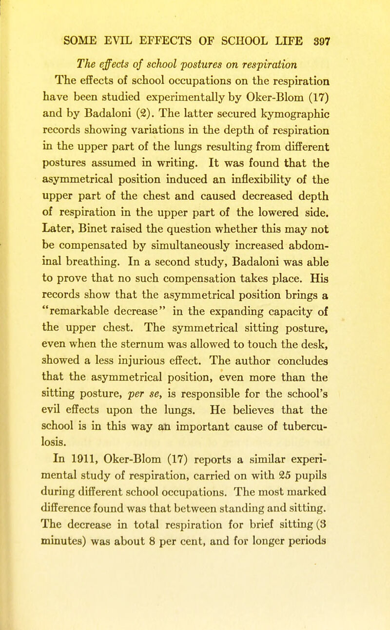 The effects of school postures on respiration The effects of school occupations on the respiration have been studied experimentally by Oker-Blom (17) and by Badaloni (2). The latter secured kymographic records showing variations in the depth of respiration in the upper part of the lungs resulting from different postures assumed in writing. It was found that the asymmetrical position induced an inflexibility of the upper part of the chest and caused decreased depth of respiration in the upper part of the lowered side. Later, Binet raised the question whether this may not be compensated by simultaneously increased abdom- inal breathing. In a second study, Badaloni was able to prove that no such compensation takes place. His records show that the asymmetrical position brings a remarkable decrease in the expanding capacity of the upper chest. The symmetrical sitting posture, even when the sternum was allowed to touch the desk, showed a less injurious effect. The author concludes that the asymmetrical position, even more than the sitting posture, per se, is responsible for the school's evil effects upon the lungs. He believes that the school is in this way an important cause of tubercu- losis. In 1911, Oker-Blom (17) reports a similar experi- mental study of respiration, carried on with 25 pupils during different school occupations. The most marked difference found was that between standing and sitting. The decrease in total respiration for brief sitting (3 minutes) was about 8 per cent, and for longer periods