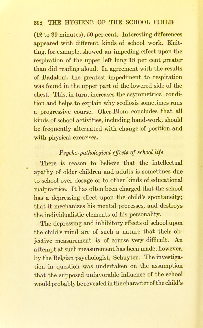 (12 to 39 minutes), 50 per cent. Interesting differences appeared with different kinds of school work. Knit- ting, for example, showed an impeding effect upon the respiration of the upper left lung 18 per cent greater than did reading aloud. In agreement with the results of Badaloni, the greatest impediment to respiration was found in the upper part of the lowered side of the chest. This, in turn, increases the asymmetrical condi- tion and helps to explain why scoliosis sometimes runs a progressive course. Oker-Blom concludes that all kinds of school activities, including hand-work, should be frequently alternated with change of position and with physical exercises. Psycho-pathological effects of school life There is reason to believe that the intellectual apathy of older children and adults is sometimes due to school over-dosage or to other kinds of educational malpractice. It has often been charged that the school has a depressing effect upon the child's spontaneity; that it mechanizes his mental processes, and destroys the individualistic elements of his personahty. The depressing and inhibitory effects of school upon the child's mind are of such a nature that their ob- jective measurement is of course very difficult. An attempt at such measurement has been made, however, by the Belgian psychologist, Schuyten. The investiga- tion in question was imdertaken on the assumption that the supposed unfavorable influence of the school would probably be revealed in the character of the child's