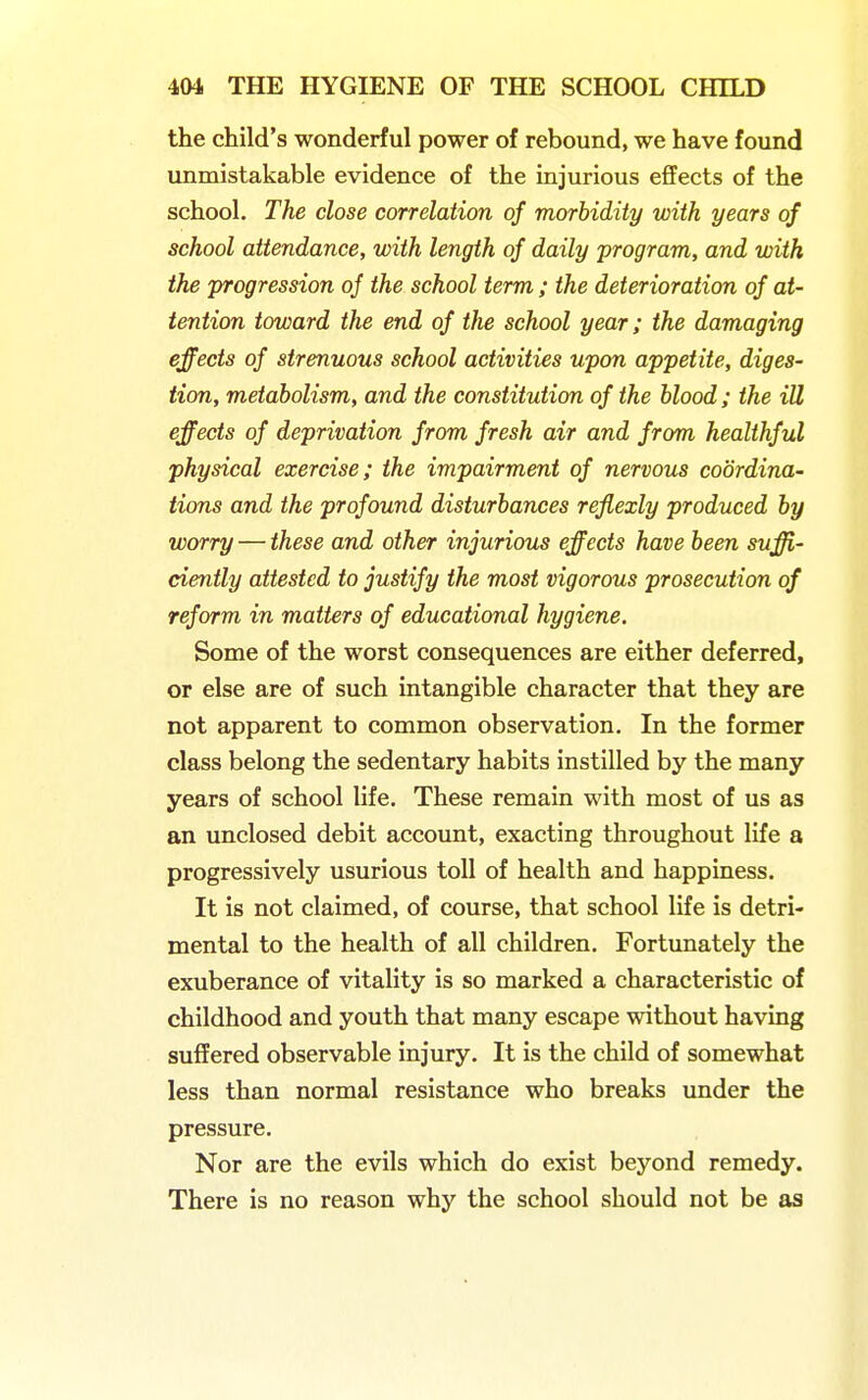 the child's wonderful power of rebound, we have found unmistakable evidence of the injurious effects of the school. The close correlation of morbidity with years of school attendance, with length of daily program, and with the progression of the school term ; the deterioration of at- tention toward the end of the school year; the damaging effects of strenuous school activities upon appetite, diges- tion, metabolism, and the constitution of the blood ; the ill effects of deprivation from fresh air and from healthful physical exercise; the impairment of nervous coordina- tions and the profound disturbances reflexly produced by worry — these and other injurious effects have been suffi- ciently attested to justify the most vigorous prosecution of reform in matters of educational hygiene. Some of the worst consequences are either deferred, or else are of such intangible character that they are not apparent to common observation. In the former class belong the sedentary habits instilled by the many years of school life. These remain with most of us as an unclosed debit account, exacting throughout life a progressively usurious toll of health and happiness. It is not claimed, of course, that school life is detri- mental to the health of all children. Fortunately the exuberance of vitality is so marked a characteristic of childhood and youth that many escape without having suffered observable injury. It is the child of somewhat less than normal resistance who breaks under the pressure. Nor are the evils which do exist beyond remedy. There is no reason why the school should not be as