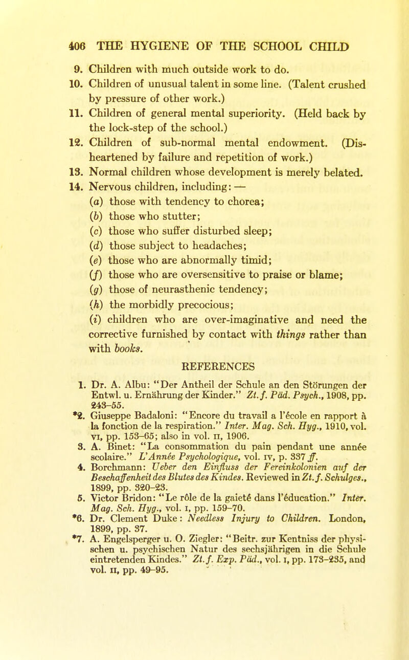 9. Children with much outside work to do. 10. Children of unusual talent in some line. (Talent crushed by pressure of other work.) 11. Children of general mental superiority. (Held back by the lock-step of the school.) 12. Children of sub-normal mental endowment. (Dis- heartened by failure and repetition of work.) 13. Normal children whose development is merely belated. 14. Nervous children, including: — (a) those with tendency to chorea; (fc) those who stutter; (c) those who suffer disturbed sleep; (d) those subject to headaches; (e) those who are abnormally timid; (/) those who are oversensitive to praise or blame; (g) those of neurasthenic tendency; (A) the morbidly precocious; (i) children who are over-imaginative and need the corrective furnished by contact with things rather than with books. REFERENCES 1. Dr. A. Albu: Der Antheil der Schule an den Storungen der Entwl. u. Ernahrung der Kinder. Zt.f. Pad. Psych., 1908, pp. 243-55. •2. Giuseppe Badaloni: Encore du travail a I'^cole en rapport a la fonction de la respiration. Inter. Mag. Sch. Hyg., 1910, vol. VI, pp. 153-65; also in vol. n, 1906. 3. A. Binet: La consommation du pain pendant une ann^e scolaire. UAnnie Psychologique, vol. iv, p. 337 Jf. 4. Borehmann: Ueber den Einfluss der Fereinkolonien auf der Beschaffenheit des Blutes des Kindes. Reviewed in Zt.f. Schulgea., 1899, pp. 320-23. 6. Victor Bridon: Le r61e de la gaiety dans I'^ducation. Inter. Mag. Sch. Hyg., vol. i, pp. 159-70. •6. Dr. Clement Duke: Needless Injury to Children. London, 1899, pp. 37. •7. A. Engelsperger u. 0. Ziegler: Beitr. zur Kentniss der physi- schen u. psychischen Natur des sechsjahrigen in die Schule eintretenden Kindes. Zt.f. Exp. Pad., vol. i, pp. 173-235, and vol. n, pp. 49-95. - .