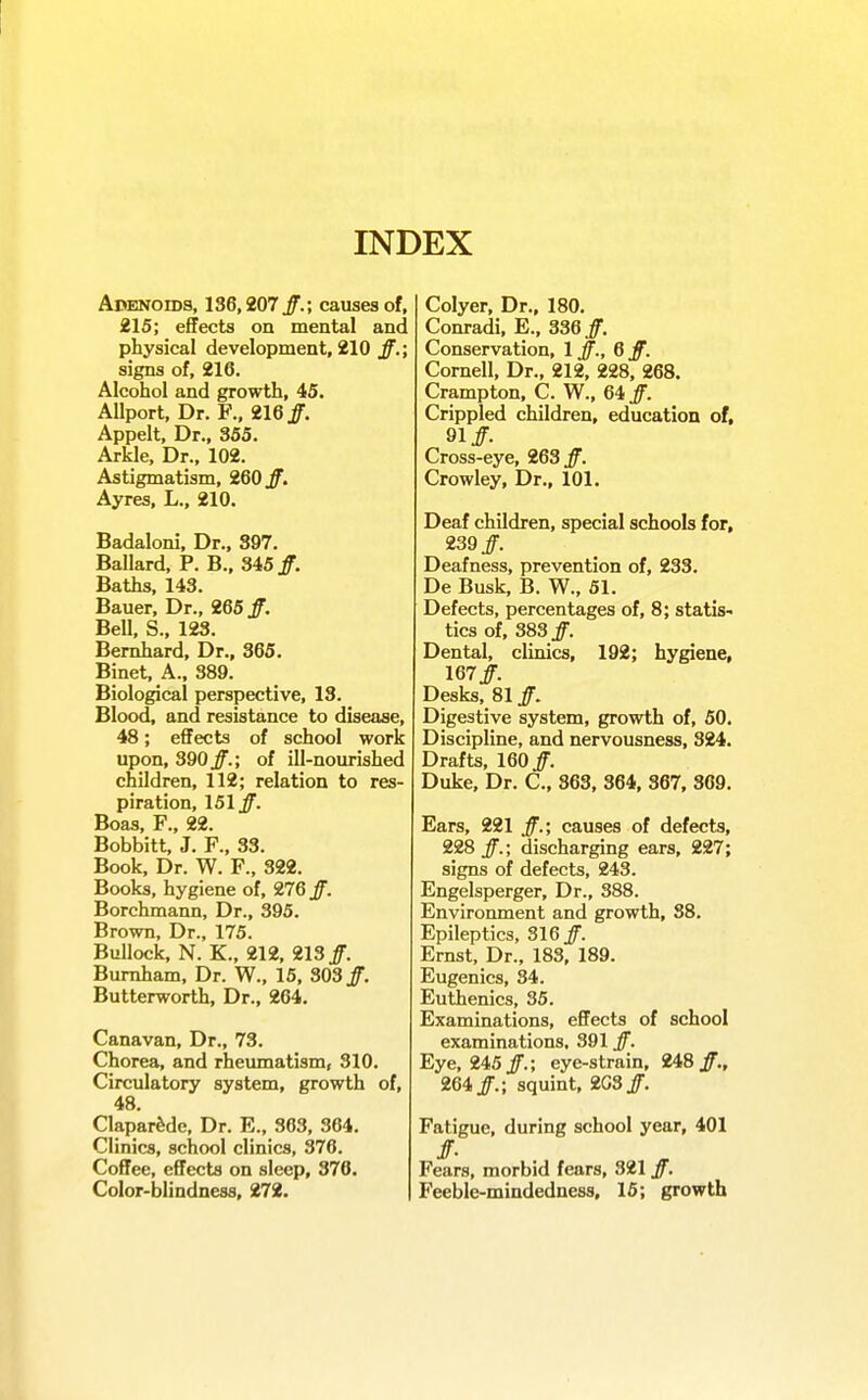 INDEX ApENoros, 136,207 ff.; causes of, 215; effects on mental and physical development, 210 ff.; signs of, 216. Alcohol and growth, 45. Allport. Dr. F., 216 Jf. Appelt, Dr., 355. Arkle, Dr., 102. Astigmatism, 260 Jf. Ayres, L., 210. Badaloni, Dr., 397. Ballard. P. B., 345/. Baths, 143. Bauer, Dr., 265 /. Bell, S., 123. Bemhard, Dr., 365. Binet, A., 389. Biological perspective, 13. Blood, and resistance to diseaae, 48; effects of school work upon, 390jf.; of ill-nourished children, 112; relation to res- piration, 151 jf. Boas, F., 22. Bobbitt, J. F., 33. Book, Dr. W. F., 322. Books, hygiene of, 276 jf. Borchmann, Dr., 395. Brown, Dr., 175. Bullock, N. K., 212, 213 Bumham, Dr. W., 15, 303/. Butterworth, Dr., 264. Canavan, Dr., 73. Chorea, and rheumatism, 310. Circulatory system, growth of, 48. ClaparMe, Dr. E., 363, 364. Clinics, school clinics, 376. Coffee, effects on sleep, 376, Color-blindness, 272. Colyer, Dr., 180. Conradi, E., 336 /. Conservation, 1/., Q ff. Cornell, Dr., 212, 228, 268. Crampton, C. W., 64 /. Crippled children, education of, 91/. Cross-eye, 263 /. Crowley, Dr., 101. Deaf children, special schools for, 239/. Deafness, prevention of, 233. De Busk, B. W., 51. Defects, percentages of, 8; statis- tics of, 383/. Dental, clinics, 192; hygiene, 167/ Desks, 81 /. Digestive system, growth of, 50. Discipline, and nervousness, 324. Drafts, 160/ Duke, Dr. C, 863, 364, 367, 369. Ears, 221 /.; causes of defects, 228/.; discharging ears, 227; signs of defects, 243. Engelsperger, Dr., 388. Environment and growth, 38. Epileptics, 316/ Ernst, Dr., 183, 189. Eugenics, 34. Euthenics, 35. Examinations, effects of school examinations, 391 /. Eye, 245/.; eye-strain, 248/., 264/.; squint, 2G3/. Fatigue, during school year, 401 Fears, morbid fears, 321 /. Feeble-mindedness, 15; growth