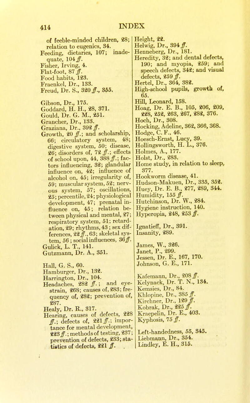 of feeble-minded children, 28; relation to eugenics, 34. Feeding, dietaries, 107; inade- quate, 104/. Fisher, Irving, 4. Flat-foot, 87/. Food habits, 123. Fraenkel, Dr., 133. Freud, Dr. S., 320/., 355. Gibson, Dr., 175. Goddard. H. H., 28, 371. Gould, Dr. G. M., 251. Grancher, Dr., 133. Graziana, Dr., 392/. Growth, 20/.; and scholarship, 66; circulatory system, 48; digestive system, 60; disease, 26; disorders of, 72/.; effects of school upon, 44, 388/.; fac- tors influencing, 32; glandular influence on, 42; influence of alcohol on, 45; irregularity of, 59; muscular system, 52; nerv- ous system, 57; oscillations, 25; percentile, 24; physiological development, 47; prenatal in- fluence on, 45; relation be- tween physical and mental, 27; respiratory system, 51; retard- ation, 29; rhythms, 43; sex dif- ferences, 22/., 63; skeletal sys- tem, 56; socialinfluences, 36/. Gulick, L. T., 141. Gutzmann, Dr. A., 351. HaU, G. S., 60. Hamburger, Dr., 132. Harrington, Dr., 104. Headaches, 282 /.; and eye- strain, 268; causes of, 283; fre- quency of, 282; prevention of, 287. Healy. Dr. R., 317. Hearing, causes of defects, 228 /.; defects of. 221/.; impor- tance for mental development, 223/.; methods of testing, 237; prevention of defects, 233; sta- tistics of defects, 221 /. Height, 22. Helwig, Dr., 394/. Henneberg, Dr., 181. Heredity, 32; and dental defects, 190; and myopia, 259; and speech defects, 342; and visual defects, 259/. Hertel, Dr., 364, 382. High-school pupils, growth of, 65. HUl, Leonard, 158. Hoag, Dr. E. B., 105, 206, 209, 228, 252, 263, 267, 282, 376. Hoch, Dr., 308. Hocking, Adeline, 362,366.368. Hodge, C. F., 46. Hoesch-Ernst, Lucy, 39. HoUingsworth, H. L., 376. Holmes, A., 177. Hoist, Dr., 283. Home study, in relation to sleept 377. Hookworm disease, 41. Hudson-Makuen, Dr., 335, 352. Huey, Dr. E. B., 277, 289, 344. Humidity, 155/. Hutchinson, Dr. W., 284. Hygiene instruction, 140. Hyperopia, 248, 253/. Ignatieff, Dr., 391. Insanity, 289. James, W., 326, Janet, P., 299. Jessen, Dr. E., 167, 170. Johnson, G. E., 171. Kafemann, Dr., 208/. Kelynack, Dr. T. N., 134. Kemsies, Dr., 84. Khlopine, Dr., 385/. Kirchner, Dr., 129/ Kobrak, Dr., 225/. Kraepelin, Dr. E., 403. Kyphosis, 75 /. Left-handedness, 65, 345. Liebraann, Dr., 354. Lindley, E. H., 316.