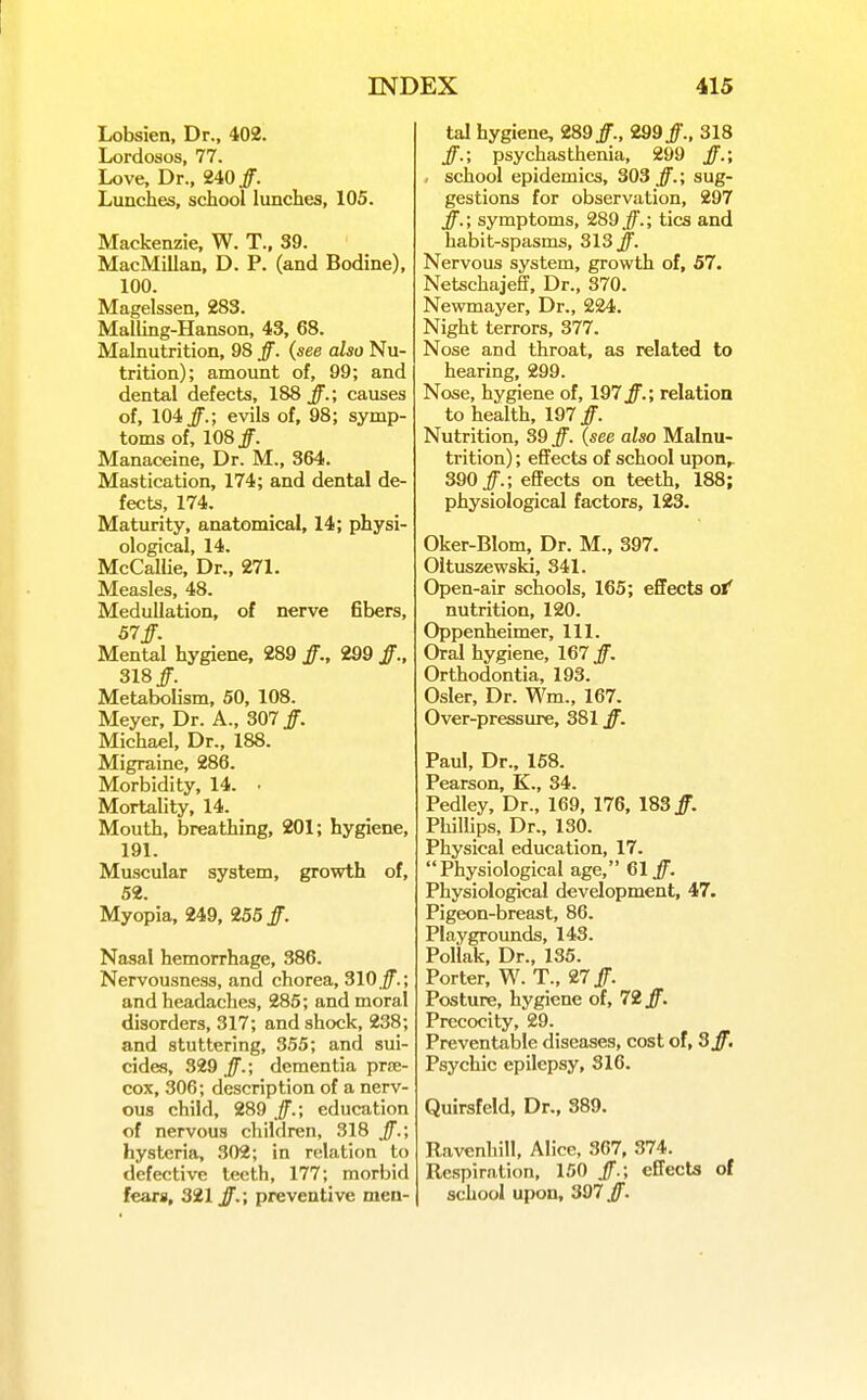 Lobsien, Dr., 402. Lordoses, 77. Love, Dr., 240 ff. Lunches, school lunches, 105. Mackenzie, W. T., 39. MacMillan, D. P. (and Bodine), 100. Magelssen, 283. Mailing-Hanson, 43, 68. Malnutrition, 98 ff. (see also Nu- trition); amount of, 99; and dental defects, 188 j^.; causes of, 104^.; evils of, 98; symp- toms of, 108 ff. Manaceine, Dr. M., 364. Mastication, 174; and dental de- fects, 174. Maturity, anatomical, 14; physi- ological, 14, McCallie, Dr., 271. Measles, 48. MeduUation, of nerve fibers, 57ff. Mental hygiene, 289 ff., 299 318/. Metabolism, 50, 108. Meyer, Dr. A., 307 jf. Michael, Dr., 188. Migraine, 286. Morbidity, 14. • Mortality, 14. Mouth, breathing, 201; hygiene, 191. Muscular system, growth of, 52. Myopia, 249, 255 Nasal hemorrhage, 386. Nervousness, and chorea, 310./; and headaches, 285; and moral disorders, 317; and shock, 238; and stuttering, 355; and sui- cides, 329 Jf.; dementia pr£E- cox, 306; description of a nerv- ous child, 289 ff.; education of nervous children, 318 ff.; hysteria, 302; in relation to defective teeth, 177; morbid fears, 321 ff.; preventive men- tal hygiene, 289/., 299/., 318 /.; psychasthenia, 299 /.; . school epidemics, 303 /.; sug- gestions for observation, 297 /.; symptoms, 289/.; tics and habit-spasms, 313 /. Nervous system, growth of, 57. Netschajeff, Dr., 370. Newmayer, Dr., 224. Night terrors, 377. Nose and throat, as related to hearing, 299. Nose, hygiene of, 197 /.; relation to health, 197 /. Nutrition, 39 /. (see also Malnu- trition) ; efiFects of school upon,. 390/.; effects on teeth, 188; physiological factors, 123. Oker-Blom, Dr. M., 397. Oltuszewski, 341. Open-air schools, 165; effects ol' nutrition, 120. Oppenheimer, 111. Oral hygiene, 167 /. Orthodontia, 193. Osier, Dr. Wm., 167. Over-pressure, 381 /. Paul, Dr.. 158. Pearson, K., 34. Pedley, Dr., 169, 176, 183/. Phillips, Dr., 130. Physical education, 17. Physiological age, 61/. Physiological development, 47. Pigeon-breast, 86. Playgrounds, 143. Pollak, Dr., 135. Porter, W. T., 27/. Posture, hygiene of, 72/. Precocity, 29. Preventable diseases, cost of, Sff. Psychic epilepsy, 316. Quirsfeld, Dr., 389. Ravenhill, Alice, 367, 374. Respiration, 150 /.; effects of school upon, 397/.