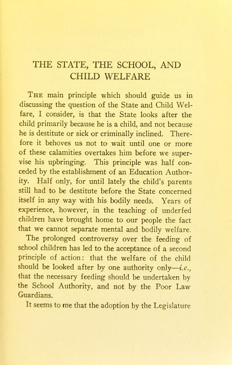 THE STATE, THE SCHOOL, AND CHILD WELFARE The main principle which should guide us in discussing the question of the State and Child Wel- fare, I consider, is that the State looks after the child primarily because he is a child, and not because he is destitute or sick or criminally inclined. There- fore it behoves us not to wait until one or more of these calamities overtakes him before we super- vise his upbringing. This principle was half con- ceded by the establishment of an Education Author- ity. Half only, for until lately the child's parents still had to be destitute before the State concerned itself in any way with his bodily needs. Years of experience, however, in the teaching of underfed children have brought home to our people the fact that we cannot separate mental and bodily welfare. The prolonged controversy over the feeding of school children has led to the acceptance of a second principle of action: that the welfare of the child should be looked after by one authority only—i.e., that the necessary feeding should be undertaken by the School Authority, and not by the Poor Law Guardians. It seems to me that the adoption by the Legislature