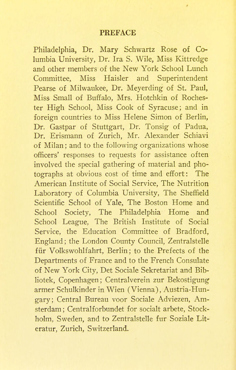 4 PREFACE Philadelphia, Dr. Mary Schwartz Rose of Co- lumbia University, Dr. Ira S. Wile, Miss Kittredge and other members of the New York School Lunch Committee, Miss Haisler and Superintendent Pearse of Milwaukee, Dr. Meyerding of St. Paul, Miss Small of Buffalo, Mrs. Hotchkin of Roches- ter High School, Miss Cook of Syracuse; and in foreign countries to Miss Helene Simon of Berlin, Dr. Gastpar of Stuttgart, Dr. Tonsig of Padua, Dr. Erismann of Zurich, Mr. Alexander Schiavi of Milan; and to the following organizations whose officers' responses to requests for assistance often involved the special gathering of material and pho- tographs at obvious cost of time and effort: The American Institute of Social Service, The Nutrition Laboratory of Columbia University, The Sheffield Scientific School of Yale, The Boston Home and School Society, The Philadelphia Home and School League, The British Institute of Social Service, the Education Committee of Bradford, England; the London County Council, Zentralstelle fiir Volkswohlfahrt, Berlin; to the Prefects of the Departments of France and to the French Consulate of New York City, Det Sociale Sekretariat and Bib- liotek, Copenhagen; Centralverein zur Bekostigtmg armer Schulkinder in Wien (Vienna), Austria-Hun- gary; Central Bureau voor Sociale Adviezen, Am- sterdam ; Centralforbundet for socialt arbete, Stock- holm, Sweden, and to Zentralstelle fur Soziale Lit- eratur, Zurich, Switzerland.