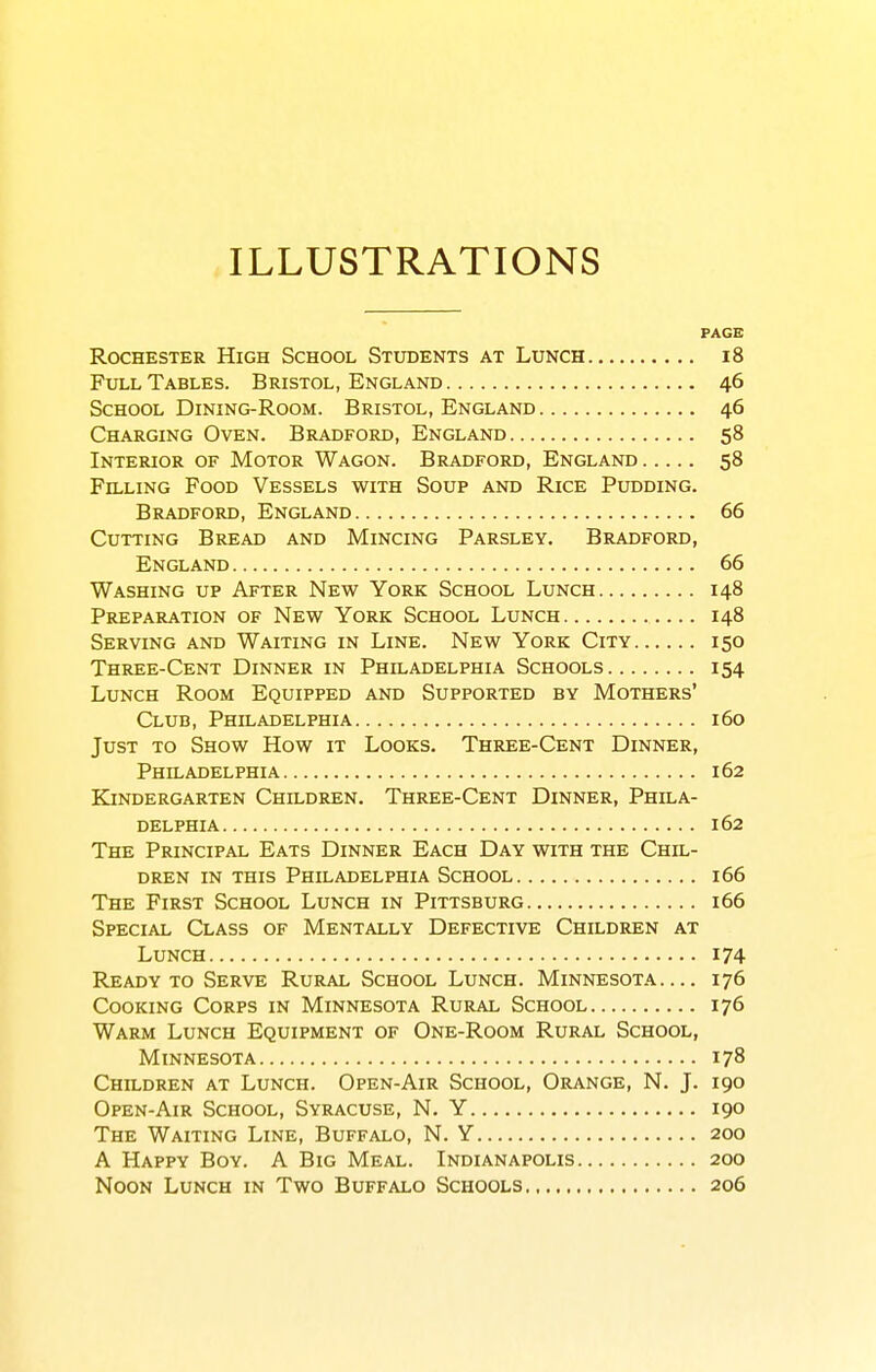 ILLUSTRATIONS PAGE Rochester High School Students at Lunch i8 Fxn-L Tables. Bristol, England 46 School Dining-Room. Bristol, England 46 Charging Oven. Bradford, England 58 Interior of Motor Wagon. Bradford, England 58 Filling Food Vessels with Soup and Rice Pudding. Bradford, England 66 Cutting Bread and Mincing Parsley. Bradford, England 66 Washing up After New York School Lunch 148 Preparation of New York School Lunch 148 Serving and Waiting in Line. New York City 150 Three-Cent Dinner in Philadelphia Schools 154 Lunch Room Equipped and Supported by Mothers' Club, Philadelphia 160 Just to Show How it Looks. Three-Cent Dinner, Philadelphia 162 Kindergarten Children. Three-Cent Dinner, Phila- delphia 162 The Principal Eats Dinner Each Day with the Chil- dren in this Philadelphia School 166 The First School Lunch in Pittsburg 166 Special Class of Mentally Defective Children at Lunch 174 Ready to Serve Rural School Lunch. Minnesota— 176 Cooking Corps in Minnesota Rural School 176 Warm Lunch Equipment of One-Room Rural School, Minnesota 178 Children at Lunch. Open-Air School, Orange, N. J. 190 Open-Air School, Syracuse, N. Y 190 The Waiting Line, Buffalo, N. Y 200 A Happy Boy. A Big Meal. Indianapolis 200 Noon Lunch in Two Buffalo Schools 206