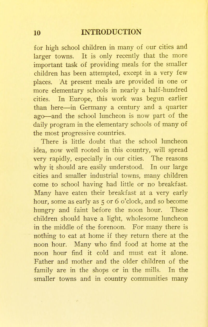 for high school children in many of our cities and larger towns. It is only recently that the more important task of providing meals for the smaller children has been attempted, except in a very few places. At present meals are provided in one or more elementary schools in nearly a half-hundred cities. In Europe, this work was begun earlier than here—in Germany a century and a quarter ago—and the school luncheon is now part of the daily program in the elementary schools of many of the most progressive countries. There is little doubt that the school luncheon idea, now well rooted in this country, will spread very rapidly, especially in our cities. The reasons why it should are easily understood. In our large cities and smaller industrial towns, many children come to school having had little or no breakfast. Many have eaten their breakfast at a very early hour, some as early as 5 or 6 o'clock, and so become hungry and faint before the noon hour. These children should have a light, wholesome luncheon in the middle of the forenoon. For many there is nothing to eat at home if they return there at the noon hour. Many who find food at home at the noon hour find it cold and must eat it alone. Father and mother and the older children of the family are in the shops or in the mills. In the smaller towns and in country communities many