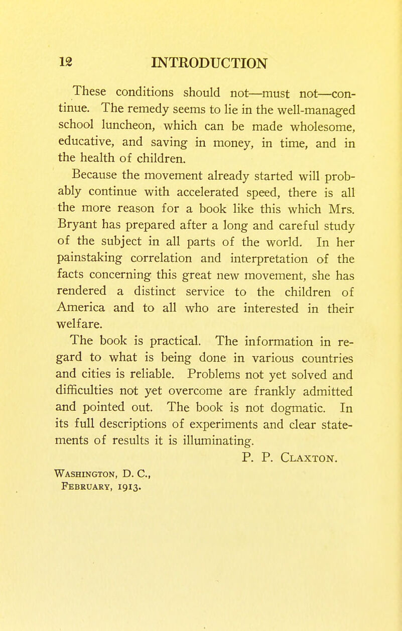 These conditions should not—^niust not—con- tinue. The remedy seems to lie in the well-managed school luncheon, which can be made wholesome, educative, and saving in money, in time, and in the health of children. Because the movement already started will prob- ably continue with accelerated speed, there is all the more reason for a book like this which Mrs. Bryant has prepared after a long and careful study of the subject in all parts of the world. In her painstaking correlation and interpretation of the facts concerning this great new movement, she has rendered a distinct service to the children of America and to all who are interested in their welfare. The book is practical. The information in re- gard to what is being done in various countries and cities is reliable. Problems not yet solved and difficulties not yet overcome are frankly admitted and pointed out. The book is not dogmatic. In its full descriptions of experiments and clear state- ments of results it is illuminating. P. P. Claxton, Washington, D. C, February, 1913.