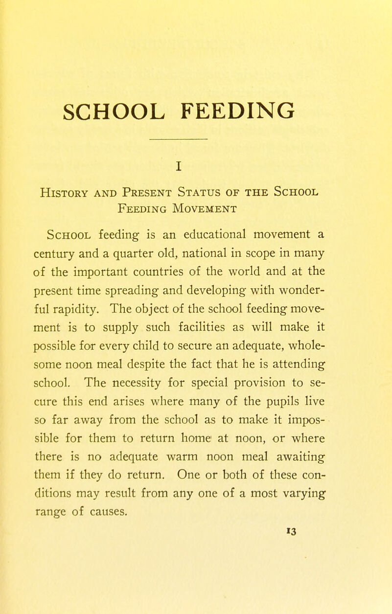 SCHOOL FEEDING I History and Present Status of the School Feeding Movement School feeding is an educational movement a century and a quarter old, national in scope in many of the important countries of the world and at the present time spreading and developing with wonder- ful rapidity. The object of the school feeding move- ment is to supply such facilities as will make it possible for every child to secure an adequate, whole- some noon meal despite the fact that he is attending school. The necessity for special provision to se- cure this end arises where many of the pupils live so far away from the school as to make it impos- sible for them to return home at noon, or where there is no adequate warm noon meal awaiting them if they do return. One or both of these con- ditions may result from any one of a most varying range of causes, «3