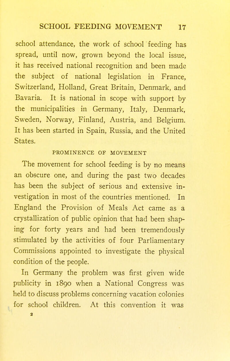school attendance, the work of school feeding has spread, until now, grown beyond the local issue, it has received national recognition and been made the subject of national legislation in France, Switzerland, Holland, Great Britain, Denmark, and Bavaria. It is national in scope with support by the municipalities in Germany, Italy, Denmark, Sweden, Norway, Finland, Austria, and Belgium. It has been started in Spain, Russia, and the United States. PROMINENCE OF MOVEMENT The movement for school feeding is by no means an obscure one, and during the past two decades has been the subject of serious and extensive in- vestigation in most of the countries mentioned. In England the Provision of Meals Act came as a crystallization of public opinion that had been shap- ing for forty years and had been tremendously stimulated by the activities of four Parliamentary Commissions appointed to investigate the physical condition of the people. In Germany the problem was first given wide publicity in 1890 when a National Congress was held to discuss problems concerning vacation colonies for school children. At this convention it was 3