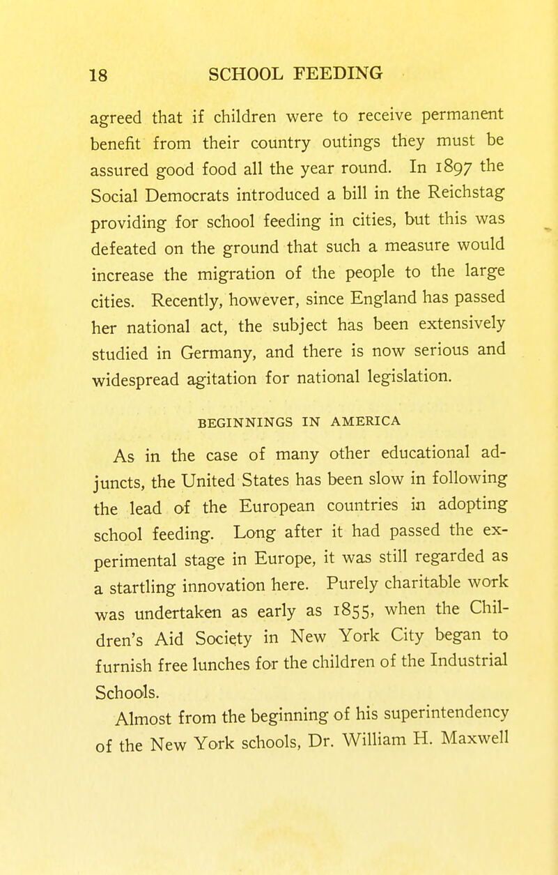 agreed that if children were to receive permanent benefit from their country outings they must be assured good food all the year round. In 1897 the Social Democrats introduced a bill in the Reichstag providing for school feeding in cities, but this was defeated on the ground that such a measure would increase the migration of the people to the large cities. Recently, however, since England has passed her national act, the subject has been extensively studied in Germany, and there is now serious and widespread agitation for national legislation. BEGINNINGS IN AMERICA As in the case of many other educational ad- juncts, the United States has been slow in following the lead of the European countries in adopting school feeding. Long after it had passed the ex- perimental stage in Europe, it was still regarded as a startling innovation here. Purely charitable work was undertaken as early as 1855, when the Chil- dren's Aid Society in New York City began to furnish free lunches for the children of the Industrial Schools. Almost from the beginning of his superintendency of the New York schools, Dr. William H. Maxwell