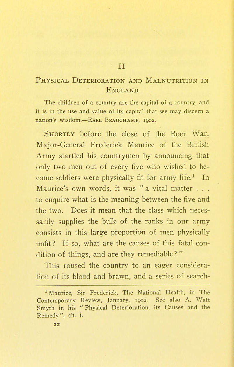 II Physical Deterioration and Malnutrition in England The children of a country are the capital of a country, and it is in the use and value of its capital that we may discern a nation's wisdom.—Earl Beauchamp, 1902. Shortly before the close of the Boer War, Major-General Frederick Maurice of the British Army startled his countrymen by announcing that only two men out of every five who wished to be- come soldiers were physically fit for army life.^ In Maurice's own words, it was  a vital matter . . . to enquire what is the meaning between the five and the two. Does it mean that the class which neces- sarily supplies the bulk of the ranks in our army consists in this large proportion oi men physically unfit? If so, what are the causes of this fatal con- dition of things, and are they remediable?  This roused the country to an eager considera- tion of its blood and brawn, and a series of search- * Maurice, Sir Frederick, The National Health, in The Contemporary Review, January, 1902. See also A. Watt Smyth in his  Physical Deterioration, its Causes and the Remedy, ch, i.