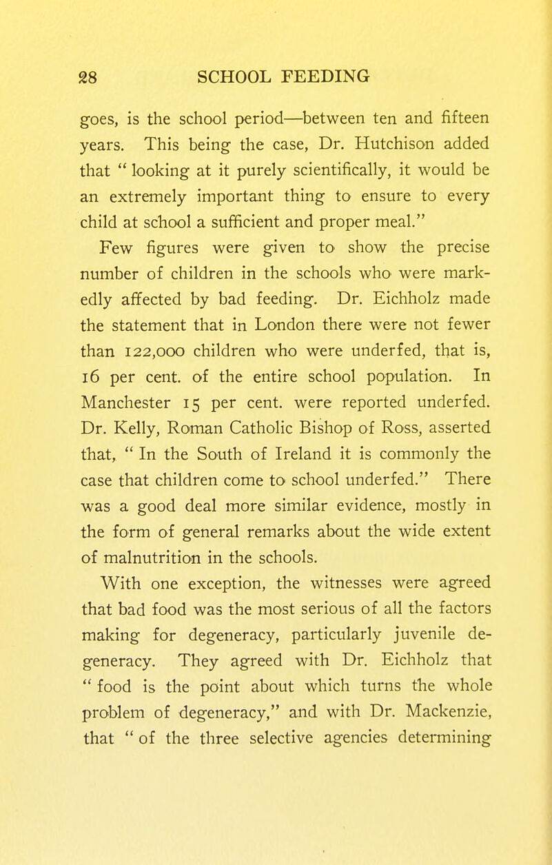 goes, is the school period—between ten and fifteen years. This being the case, Dr. Hutchison added that  looking at it purely scientifically, it would be an extremely important thing to ensure to every child at school a sufficient and proper meal. Few figures were given tO' show the precise number of children in the schools whO' were mark- edly affected by bad feeding. Dr. Eichholz made the statement that in London there were not fewer than 122,000 children who were underfed, that is, 16 per cent, of the entire school population. In Manchester 15 per cent, were reported underfed. Dr. Kelly, Roman Catholic Bishop of Ross, asserted that,  In the South of Ireland it is commonly the case that children come to school underfed. There was a good deal more similar evidence, mostly in the form of general remarks about the wide extent of malnutrition in the schools. With one exception, the witnesses were agreed that bad food was the most serious of all the factors making for degeneracy, particularly juvenile de- generacy. They agreed with Dr. Eichholz that  food is the point about which turns the whole problem of degeneracy, and with Dr. Mackenzie, that  of the three selective agencies determining