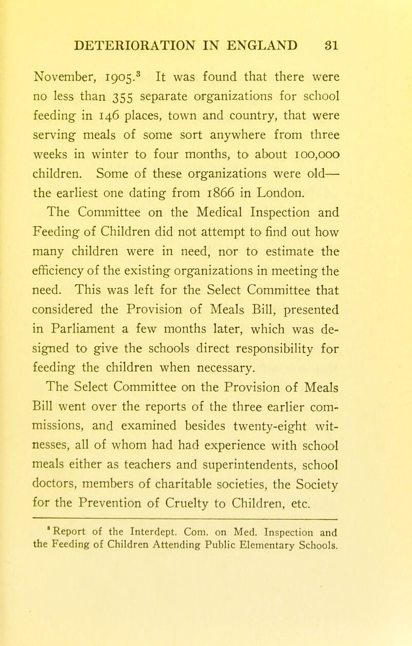 November, 1905.^ It was found that there were no less than 355 separate organizations for school feeding in 146 places, town and country, that were serving meals of some sort anywhere from three weeks in winter to four months, tO' about 100,000 children. Some of these organizations were old— the earliest one dating from 1866 in London. The Committee on the Medical Inspection and Feeding of Children did not attempt tO' find out how many children were in need, nor tO' estimate the efficiency of the existing organizations in meeting the need. This was left for the Select Committee that considered the Provision of Meals Bill, presented in Parliament a few months later, which was de- signed to give the schools direct responsibility for feeding the children when necessary. The Select Committee on the Provision of Meals Bill went over the reports of the three earlier com- missions, and examined besides twenty-eight wit- nesses, all of whom had had experience with school meals either as teachers and superintendents, school doctors, members of charitable societies, the Society for the Prevention of Cruelty to Children, etc. * Report of the Interdept. Com. on Med. Inspection and the Feeding of Children Attending Public Elementary Schools.