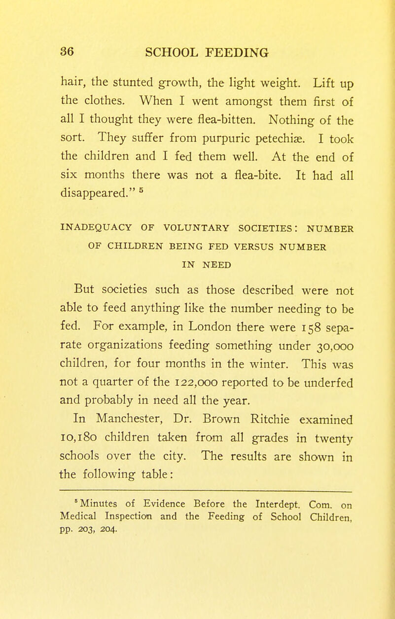 hair, the stunted growth, tlie light weight. Lift up the clothes. When I went amongst them first of all I thought they were flea-bitten. Nothing of the sort. They suffer from purpuric petechiae. I took the children and I fed them well. At the end of six months there was not a flea-bite. It had all disappeared. ^ INADEQUACY OF VOLUNTARY SOCIETIES: NUMBER OF CHILDREN BEING FED VERSUS NUMBER IN NEED But societies such as those described were not able to feed anything like the number needing to be fed. For example, in London there were 158 sepa- rate organizations feeding something under 30,000 children, for four months in the winter. This was not a quarter of the 122,000 reported to be underfed and probably in need all the year. In Manchester, Dr. Brown Ritchie examined 10,180 children taken from all grades in twenty schools over the city. The results are shown in the following table: Minutes of Evidence Before the Interdept. Com. on Medical Inspection and the Feeding of School Children, pp. 203, 204.