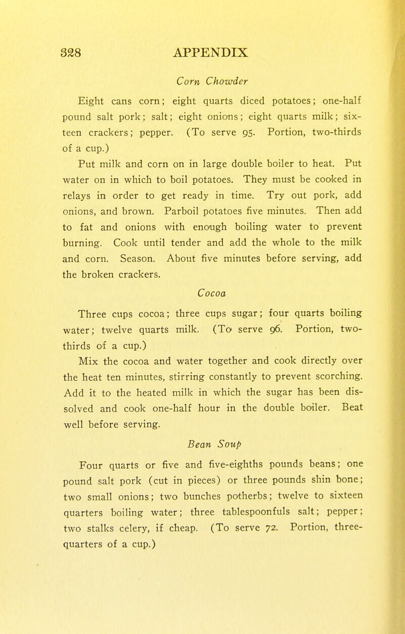Corn Chowder Eight cans corn; eight quarts diced potatoes; one-half pound salt pork; salt; eight onions; eight quarts milk; six- teen crackers; pepper. (To serve 95. Portion, two-thirds of a cup.) Put milk and corn on in large double boiler to heat. Put water on in which to boil potatoes. They must be cooked in relays in order to get ready in time. Try out pork, add onions, and brown. Parboil potatoes five minutes. Then add to fat and onions with enough boiling water to prevent burning. Cook until tender and add the whole to the milk and corn. Season. About five minutes before serving, add the broken crackers. Cocoa Three cups cocoa; three cups sugar; four quarts boiling water; twelve quarts milk. (To serve 96. Portion, two- thirds of a cup.) Mix the cocoa and water together and cook directly over the heat ten minutes, stirring constantly to prevent scorching. Add it to the heated milk in which the sugar has been dis- solved and cook one-half hour in the double boiler. Beat well before serving. Bean Soup Four quarts or five and five-eighths pounds beans; one pound salt pork (cut in pieces) or three pounds shin bone; two small onions; two bunches potherbs; twelve to sixteen quarters boiling water; three tablespoonfuls salt; pepper; two stalks celery, if cheap. (To serve 72. Portion, three- quarters of a cup.)