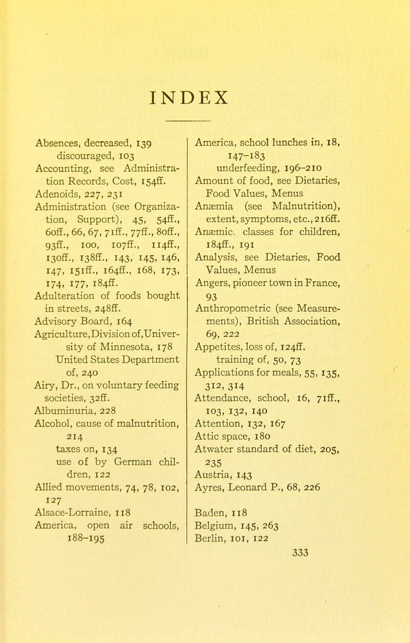 INDEX Absences, decreased, 139 discouraged, 103 Accounting, see Administra- tion Records, Cost, 1542. Adenoids, 227, 231 Administration (see Organiza- tion, Support), 45, 54ff., 6off., 66, 67, 7iff., 77ff., 8off., 93ff., 100, I07ff., ii4ff., I30ff., I38ff., 143, 145, 146, 147, I5iff., i64ff., 168, 173, 174, 177, i84ff. Adulteration of foods bought in streets, 248ff. Advisory Board, 164 Agriculture,Division of,Univer- sity of Minnesota, 178 United States Department of, 240 Airy, Dr., on voluntary feeding societies, 32ff. Albuminuria, 228 Alcohol, cause of malnutrition, 214 taxes on, 134 use of by German chil- dren, 122 Allied movements, 74, 78, 102, 127 Alsace-Lorraine, 118 America, open air schools, 188-195 America, school lunches in, 18, 147-183 underfeeding, 196-210 Amount of food, see Dietaries, Food Values, Menus AnEemia (see Malnutrition), extent, sjmiptoms, etc., 2i6ff. Anasmic, classes for children, 1842., 191 Analysis, see Dietaries, Food Values, Menus Angers, pioneer town in France, 93 Anthropometric (see Measure- ments), British Association, 69, 222 Appetites, loss of, 1242. training of, 50, 73 Applications for meals, 55, 135, 312, 314 Attendance, school, 16, 7iff., 103, 132, 140 Attention, 132, 167 Attic space, 180 Atwater standard of diet, 205, 235 Austria, 143 Ayres, Leonard P., 68, 226 Baden, 118 Belgium, 145, 263 Berlin, loi, 122