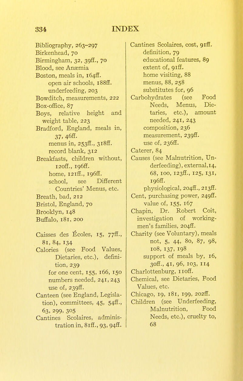 Bibliography, 263-297 Birkenhead, 70 Birmingham, 32, 393., 70 Blood, see Anaemia Boston, meals in, i64fF. open air schools, i88£E. underfeeding, 203 Bowditch, measurements, 222 Box-office, 87 Boys, relative height and weight table, 223 Bradford, England, meals in, 37. 46ff. menus in, 2533., 3i8fE. record blank, 312 Breakfasts, children without, i2off., i96fE. home, i2ifE., 1965. school, see Different Countries' Menus, etc. Breath, bad, 212 Bristol, England, 70 Brooklyn, 148 Buffalo, 181. 200 Caisses des Ecoles, 15, 77ff., 81, 84,134 Calories (see Food Values, Dietaries, etc.), defini- tion, 239 for one cent, 155, 166, 150 numbers needed, 241, 243 use of, 239ff. Canteen (see England, Legisla- tion), committees, 45, 54Jf., 63. 299. 305 Cantines Scolaires, adminis- tration in, 8iff., 93, 94ff. Cantines Scolaires, cost, giff. definition, 79 educational features, 89 extent of, 9iff. home visiting, 88 menus, 88, 258 substitutes for, 96 Carbohydrates (see Food Needs, Menus, Die- taries, etc.), amount needed, 241, 243 composition, 236 measurement, 2392. use of, 236ff. Caterer, 84 Causes (see Malnutrition, Un- derfeeding), external,i4, 68, 100, I23ff., 125, 131, I96ff. physiological, 2045., 2135. Cent, purchasing power, 249ff. value of, 155, 167 Chapin, Dr. Robert Coit, investigation of working- men's families, 204ff. Charity (see Voluntary), meals not, 5, 44, 80, 87, 98, 108, 137, 198 support of meals by, 16, 30ff., 41. 96, 103, 114 Charlottenburg, 11 off. Chemical, see Dietaries, Food Values, etc. Chicago, 19, 181, 199, 202ff. Children (see Underfeeding, Malnutrition, Food Needs, etc.), cruelty to, 68