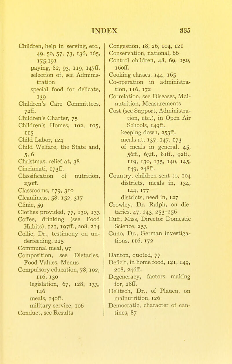 Children, help in serving, etc., 49. 50, 57. 73. 136, 165, 175,191 paying, 82, 93, 119, 1475. selection of, see Adminis- tration special food for delicate, 139 Children's Care Committees, 72S. Children's Charter, 75 Children's Homes, 102, 105, 5 Child Labor, 124 Child Welfare, the State and, 5.6 Christmas, reUef at, 38 Cincinnati, I73ff. Classification of nutrition, 230ff. Classrooms, 179, 310 Cleanliness, 58, 152, 317 CUnic, 59 Clothes provided, 77, 130, 133 Coffee, drinking (see Food Habits), 121, i97ff., 208, 214 Collie, Dr., testimony on un- derfeeding, 225 Communal meal, 97 Composition, see Dietaries, Food Values, Menus Comptilsory education, 78,102, 116, 130 legislation, 67, 128, 133, 146 meals, i4off. mihtary service, 106 Conduct, see Results Congestion, 18, 26, 104, 121 Conservation, national, 66 Control children, 48, 69, 150, i6off. Cooking classes, 144, 165 Co-operation in administra- tion, 116,172 Correlation, see Diseases, Mal- nutrition, Measurements Cost (see Support, Administra- tion, etc.), in Open Air Schools, I49ff. keeping down, 253ff. meals at, 137, 147, 173 of meals in general, 45, 56ff., 63ff., 8iff., 92ff., 119, 130, 135, 140, 145, 149, 248ff. Country, children sent to, 104 districts, meals in, 134, 144. 177 districts, need in, 127 Crowley, Dr. Ralph, on die- taries, 47, 243, 253-256 Cuff, Miss, Director Domestic Science, 253 Cuno, Dr., German investiga- tions, 116, 172 Danton, quoted, 77 Deficit, in home food, 121, 149, 208, 2462. Degeneracy, factors making for, 28ff. Delitsch, Dr., of Plauen, on malnutrition, 126 Democratic, character of can- tines, 87
