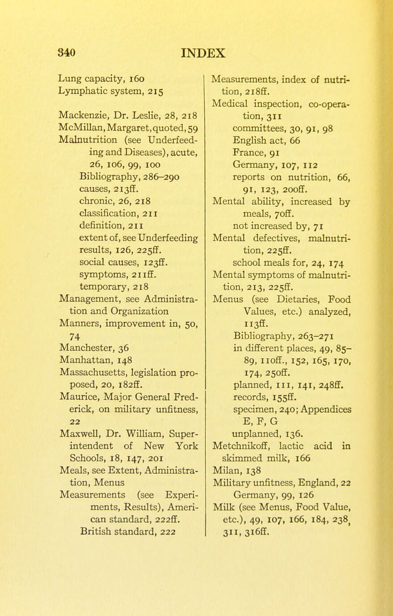 Lung capacity, i6o Lymphatic system, 215 Mackenzie, Dr. Leslie, 28, 218 McMillan, Margaret, quoted, 59 Malnutrition (see Underfeed- ing and Diseases), acute, 26, 106, 99, 100 Bibliography, 286-290 causes, 2i3ff. chronic, 26, 218 classification, 211 definition, 211 extent of, see Underfeeding results, 126, 225fF. social causes, 12^S. symptoms, 21 iff. temporary, 218 Management, see Administra- tion and Organization Manners, improvement in, 50, 74 Manchester, 36 Manhattan, 148 Massachusetts, legislation pro- posed, 20, l82ff. Maurice, Major General Fred- erick, on military unfitness, 22 Maxwell, Dr. William, Super- intendent of New York Schools, 18, 147, 201 Meals, see Extent, Administra- tion, Menus Measurements (see Experi- ments, Results), Ameri- can standard, 222ff. British standard, 222 Measurements, index of nutri- tion, 2l8ff. Medical inspection, co-opera- tion, 311 committees, 30, 91, 98 English act, 66 France, 91 Germany, 107, 112 reports on nutrition, 66, 91, 123, 2ooff. Mental ability, increased by meals, 7off. not increased by, 71 Mental defectives, malnutri- tion, 2255. school meals for, 24, 174 Mental symptoms of malnutri- tion, 213, 225ff. Menus (see Dietaries, Food Values, etc.) analyzed. Bibliography, 263-271 in different places, 49, 85- 89, iioff., 152, 165, 170, 174, 25off. planned, 111, 141, 2485. records, I55ff. specimen, 240; Appendices E, F, G unplanned, 136. Metchnikoff, lactic acid in skimmed milk, 166 Milan, 138 Military unfitness, England, 22 Germany, 99, 126 Milk (see Menus, Food Value, etc.), 49, 107, 166, 184, 238^ 311, 3i6ff.