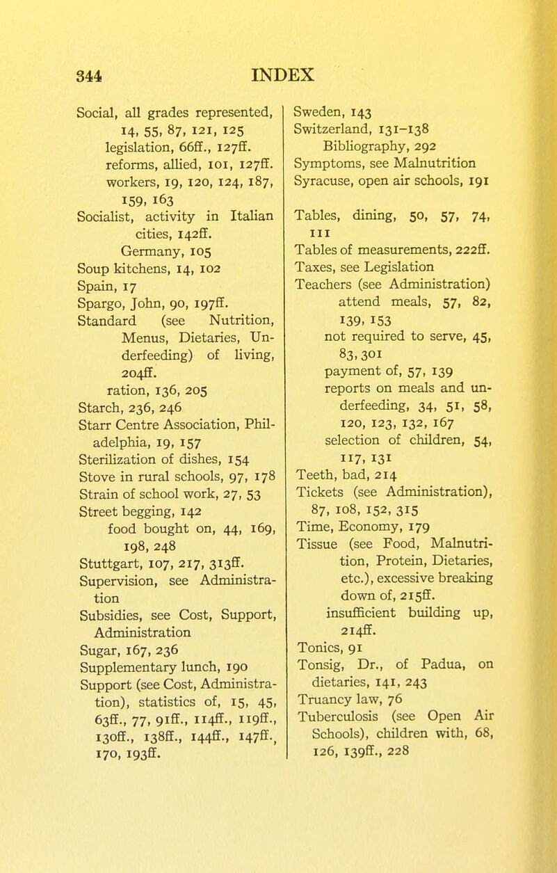 Social, all grades represented, 14. 55. 87, 121, 125 legislation, 66ff., 127S. reforms, allied, loi, I27ff. workers, 19, 120, 124, 187, 159. 163 Socialist, activity in Italian cities, I42ff. Germany, 105 Soup kitchens, 14, 102 Spain, 17 Spargo, John, 90, 197S. Standard (see Nutrition, Menus, Dietaries, Un- derfeeding) of living, 2042. ration, 136, 205 Starch, 236, 246 Starr Centre Association, Phil- adelphia, 19, 157 Sterilization of dishes, 154 Stove in rural schools, 97, 178 Strain of school work, 27, 53 Street begging, 142 food bought on, 44, 169, 198, 248 Stuttgart, 107, 217, 3135. Supervision, see Administra- tion Subsidies, see Cost, Support, Administration Sugar, 167, 236 Supplementary Ivmch, 190 Support (see Cost, Administra- tion), statistics of, 15, 45, 63ff-, 77, 9iffM Ii4ff-. Ii9ff- i3off., I38£E., I44£E., I47ff-, 170, I93ff. Sweden, 143 Switzerland, 131-138 Bibliography, 292 Symptoms, see Malnutrition Syracuse, open air schools, 191 Tables, dining, 50, 57, 74, III Tables of measurements, 222fE. Taxes, see Legislation Teachers (see Administration) attend meals, 57, 82, 139. 153 not required to serve, 45, 83.301 payment of, 57, 139 reports on meals and un- derfeeding, 34, 51, 58, 120, 123, 132, 167 selection of children, 54, 117. 131 Teeth, bad, 214 Tickets (see Administration), 87, 108, 152, 315 Time, Economy, 179 Tissue (see Food, Malnutri- tion, Protein, Dietaries, etc.), excessive breaking down of, 2i5ff. insufficient building up, 2i4£F. Tonics, 91 Tonsig, Dr., of Padua, on dietaries, 141, 243 Truancy law, 76 Tuberculosis (see Open Air Schools), children with, 68, 126, I39ff., 228