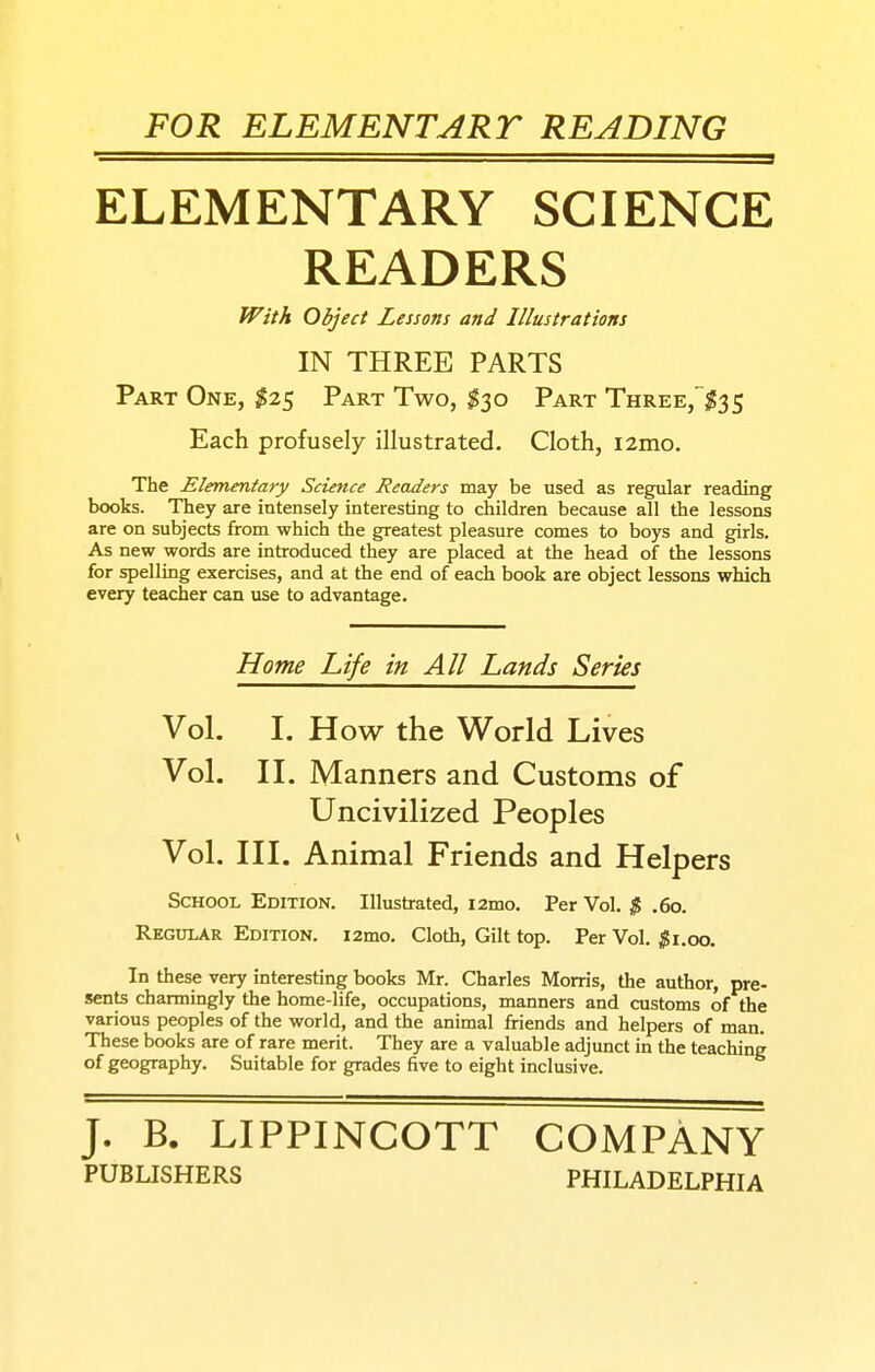 FOR ELEMENTART READING ELEMENTARY SCIENCE READERS Part One, ^25 Part Two, $-^0 Part Three,$35 Each profusely illustrated. Cloth, i2mo. The Elementary Science Readers may be used as regular reading books. They are intensely interesting to children because all the lessons are on subjects from which the greatest pleasure comes to boys and girls. As new words are introduced they are placed at the head of the lessons for spelling exercises, and at the end of each book are object lessons which every teacher can use to advantage. School Edition. Illustrated, i2mo. Per Vol. $ .60. Regular Edition. i2mo. Cloth, Gilt top. Per Vol, $\.oo. In these very interesting books Mr. Charles Morris, the author, pre- sents charmingly the home-life, occupations, manners and customs of the various peoples of the world, and the animal friends and helpers of man. These books are of rare merit. They are a valuable adjunct in the teaching of geography. Suitable for grades five to eight inclusive. With Object Lessons and Illustrations IN THREE PARTS Home Life in All Lands Series Vol. I. How the World Lives Vol. II. Manners and Customs of Uncivilized Peoples Vol. III. Animal Friends and J. B. LIPPINCOTT COMPANY PUBLISHERS PHILADELPHIA