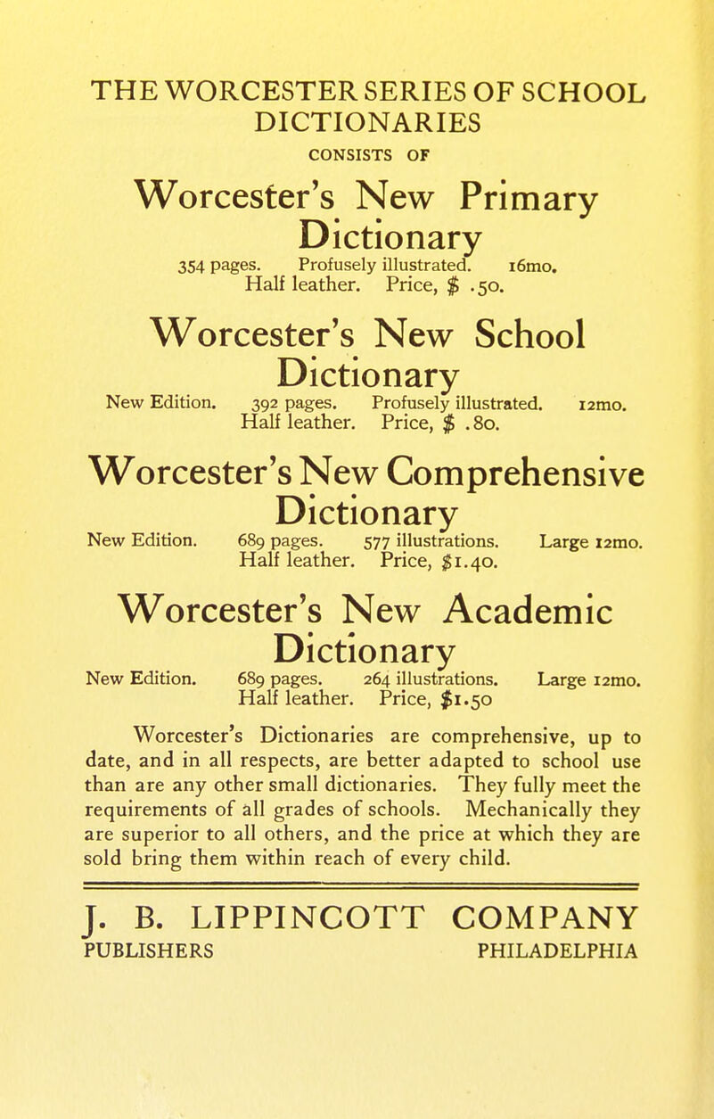 THE WORCESTER SERIES OF SCHOOL DICTIONARIES CONSISTS OF Worcester's New Primary Dictionary 354 pages. Profusely illustrated. i6mo. Half leather. Price, $ . 50. Worcester's New School Dictionary New Edition. 392 pages. Profusely illustrated. izmo. Half leather. Price, $ . 80. Worcester's New Comprehensive Dictionary New Edition. 689 pages. 577 illustrations. Large i2mo. Half leather. Price, ^1.40. Worcester's New Academic Dictionary New Edition. 689 pages. 264 illustrations. Large i2mo. Half leather. Price, $1.50 Worcester's Dictionaries are comprehensive, up to date, and in all respects, are better adapted to school use than are any other small dictionaries. They fully meet the requirements of all grades of schools. Mechanically they are superior to all others, and the price at which they are sold bring them within reach of every child. J. B. LIPPINCOTT COMPANY PUBLISHERS PHILADELPHIA