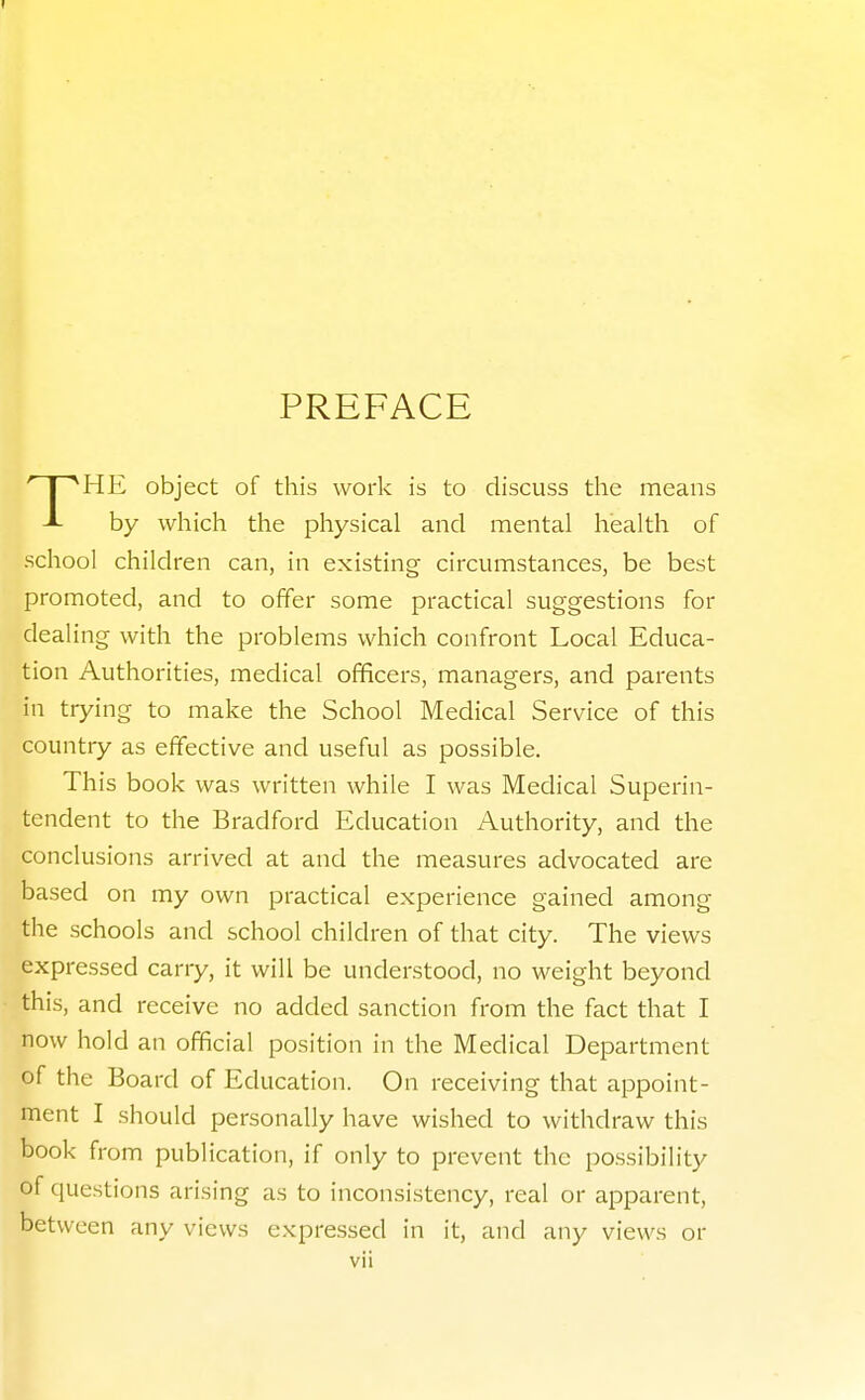 PREFACE HE object of this work is to discuss the means J- by which the physical and mental health of school children can, in existing circumstances, be best promoted, and to offer some practical suggestions for dealing with the problems which confront Local Educa- tion Authorities, medical officers, managers, and parents in trying to make the School Medical Service of this country as effective and useful as possible. This book was written while I was Medical Superin- tendent to the Bradford Education Authority, and the conclusions arrived at and the measures advocated are based on my own practical experience gained among the schools and school children of that city. The views expressed carry, it will be understood, no weight beyond this, and receive no added sanction from the fact that I now hold an official position in the Medical Department of the Board of Education. On receiving that appoint- ment I should personally have wished to withdraw this book from publication, if only to prevent the possibility of questions arising as to inconsistency, real or apparent, between any views expressed in it, and any views or