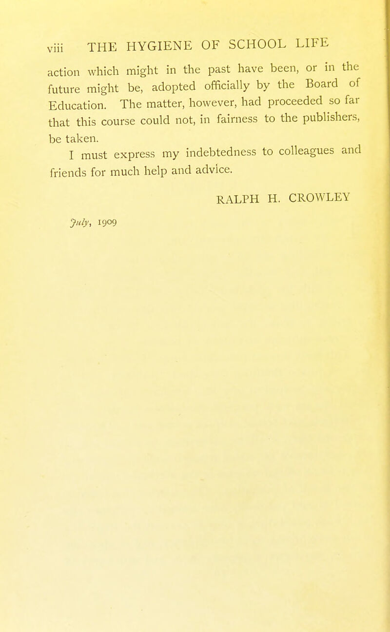 action which might in the past have been, or in the future might be, adopted officially by the Board of Education. The matter, however, had proceeded so far that this course could not, in fairness to the publishers, be taken. I must express my indebtedness to colleagues and friends for much help and advice. RALPH H. CROWLEY July, 1909